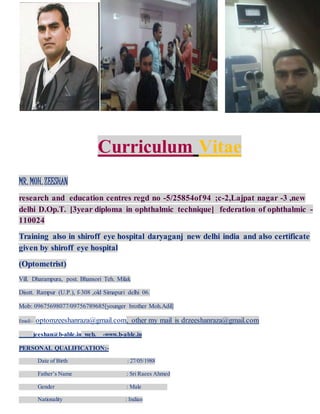 Curriculum Vitae
MR. MOH.ZEESHAN
research and education centres regd no -5/25854of94 ;c-2,Lajpat nagar -3 ,new
delhi D.Op.T. [3year diploma in ophthalmic technique] federation of ophthalmic -
110024
Training also in shiroff eye hospital daryaganj new delhi india and also certificate
given by shiroff eye hospital
(Optometrist)
Vill. Dharampura, post. Bhansori Teh. Milak
Disstt. Rampur (U.P.), f-308 ,old Simapuri delhi 06.
Mob: 09675698077/09756789685[younger brother Moh.Adil]
Email:- optomzeeshanraza@gmail.com, other my mail is drzeeshanraza@gmail.com
jeeshan@b-able.in web. -www.b-able.in
PERSONAL QUALIFICATION:-
Date of Birth : 27/05/1988
Father’s Name : Sri Raees Ahmed
Gender : Male
Nationality : Indian
 