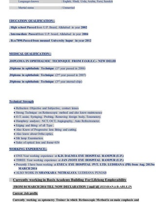 Languages known : English, Hindi, Urdu, Arabia, Farsi, Sanskrit
Martial status : Unmarried
EDUCATION QUALIFICATION:-
. High school Passedfrom U.P. Board, Allahabad in year 2002
. Intermediate Passedfrom U.P. board, Allahabad in year 2004
. B.sc7890.Passedfrom mounad University hapur in year 2012
MEDICAL QUALIFICATION:-
.DIPLOMA IN OPHTHALMIC TECHNIQUE FROM F.O.R.E.C.- NEW DELHI
.Diploma in ophthalmic Technique (1st year passed in 2006)
.Diploma in ophthalmic Technique (2nd year passed in 2007)
.Diploma in ophthalmic Technique (3rd year internal-ship)
Technical Strength
 Refraction Objective and Subjective, contact lenses
 Strong Technique on Retinoscopic method and also know maintenance
 O.T. assist, Syringing, Probing, Removing foreign body, Tonometery.
 Humphrey analyzer, NCT, OCT, Angiography, Auto Refrectrometer.
 Edging and fitting of all Type .
 Also Know of Progressive lens fitting and cutting.
 Also know about Ortho-optics.
 Slit lamp Examination.
 Sales of optical lens and frame=654
WORKING EXPERIENCE:-
 ONE Year working experience at K.D. DALMIA EYE HOSPITAL RAMPUR (U.P.)
 THREE Year working experience at JAN JYOTI EYE HOSPITAL RAMPUR (U.P.)
 Presently I have been working at EYECA EYE HOSPITAL PVT. LTD. LUDHIANA (PB) from Aug. 2013to
MARCH 2014
 ALSO WORK IN SHANKARA NETRALAYA LUDHIANA PUNJAB
Currently working in BasixAcademy Building ForLifelong Employability
FROM 04 MARCH 2014 TILL NOW DECLARATION [ mail id] JEESHAN@B-ABLE.IN
Current Job profile
Currently working as optometry Trainer in which Retinoscopic Method is on main emphasis and
 