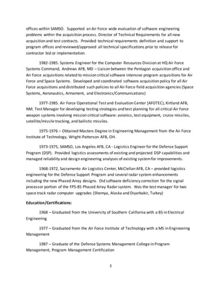 3
offices within SAMSO. Supported an Air Force wide evaluation of software engineering
problems within the acquisition process. Director of Technical Requirements for all new
acquisition and test contracts. Provided technical requirements definition and support to
program offices and reviewed/approved all technical specifications prior to release for
contractor bid or implementation.
1982-1985. Systems Engineer for the Computer Resources Division at HQ Air Force
Systems Command, Andrews AFB, MD – Liaison between the Pentagon acquisition office and
Air Force acquisitions related to mission critical software intensive program acquisitions for Air
Force and Space Systems. Developed and coordinated software acquisition policy for all Air
Force acquisitions and distributed such policies to all Air Force field acquisition agencies (Space
Systems, Aeronautics, Armament, and Electronics/Communications)
1977-1985. Air Force Operational Test and Evaluation Center (AFOTEC), Kirtland AFB,
NM. Test Manager for developing testing strategies and test planning for all critical Air Force
weapon systems involving mission critical software: avionics, test equipment, cruise missiles,
satellite/missile tracking, and ballistic missiles.
1975-1976 – Obtained Masters Degree in Engineering Management from the Air Force
Institute of Technology, Wright-Patterson AFB, OH.
1973-1975, SAMSO, Los Angeles AFB, CA - Logistics Engineer for the Defense Support
Program (DSP). Provided logistics assessments of existing and projected DSP capabilities and
managed reliability and design engineering analyses of existing systemfor improvements.
1968-1972, Sacramento Air Logistics Center, McClellan AFB, CA – provided logistics
engineering for the Defense Support Program and several radar system enhancements
including the new Phased Array designs. Did software deficiency correction for the signal
processor portion of the FPS-85 Phased Array Radar system. Was the test manager for two
space track radar computer upgrades (Shemya, Alaska and Diyarbakir, Turkey)
Education/Certifications:
1968 – Graduated from the University of Southern California with a BS in Electrical
Engineering
1977 – Graduated from the Air Force Institute of Technology with a MS in Engineering
Management
1987 – Graduate of the Defense Systems Management College in Program
Management, Program Management Certification
 