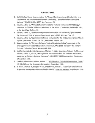 5
PUBLICATIONS
1. Stahl, Michael J. and Stevens, Arthur E., “Reward Contingencies and Productivity in a
Government Research and Development Laboratory,” presented to the 1977 Joint
National TIMS/ORSA, May 1977, San Francisco, CA.
2. Stevens, Arthur E., “AFTEC Software Operational Test and Evaluation Methodology,”
submitted to COMSAC 1981 and presented at the MORES Conference, November 1981,
at the Naval War College, RI.
3. Stevens, Arthur E., “Software Independent Verification and Validation,” presented to
the Unmanned Vehicle Systems Symposium, March 1982, Salt Lake City , UT.
4. Stevens, Arthur E., “Operational Software Evaluation for the Air Launched Cruise Missile
Fly-Off,” presented at NAECON 1982, May 1982, Dayton, OH.
5. Stevens, Arthur E., “Air Force Software Testing/Acquisition Policy,” presented at the
1983 Operational Test and Evaluation Symposium, May 1983, hosted by the Air Force
Test and Evaluation Center, Kirtland AFB, NM.
6. Nidiffer, Kenneth E., Col.; Wiedemer, Michael P., Maj.; Shumskas, Anthony F., Maj.; and
Stevens, Arthur E., Lt. Col., “Management Initiatives to Steer the Software Revolution,”
presented at Air Force Systems Command’s HORIZONS WEST Commanders Conference,
1 November 1985.
7. Lubofsky, Marvin and Stevens, Arthur E., “A Software B5 Evaluation/Preparation Guide,”
HQ SSD/ALR and the Aerospace Corporation, November 1988.
8. 8. Baker, Emanuel R., Cooper, V. Lee, and Stevens, Arthur E., “A concept for a Software
Acquisition Management Maturity Model (SAM3),” Program Manager, July/August 1994.
 