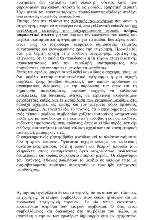 πραγμάτων δεν καταλήγει ποτέ ολόκληρη σ’αυτό, λόγω των
φορολογικών περικοπών. Αποκτά δε ως μονάδα, εξαιρετική περιοπή
λόγω αυτού του πακέτου παροχών, προσελκύοντας αξιόλογα στελέχη
από εταιρείες ομοειδούς αντικειμένου .
Επίσης μέσα στα πλαίσια της πολιτικής των κινήτρων που ασκεί η
επιχείρηση, μπορεί να προσφέρει σε άμεσο μελλοντικό επίπεδο και ως
αντάλλαγμα επίτευξης του επιχειρηματικού σκοπού, πλήρες
ασφαλιστικό πακέτο για τον ίδιο και την οικογένειά του καθώς και
μεγάλα αποταμιευτικά προγράμματα για τα παιδιά. Ιδιαιτέρως αυτό,
είναι ίσως το ισχυρότερο υπομόχλιο δημιουργίας κλίματος
εμπιστοσύνης και ευγνωμοσύνης προς την επιχείρηση. Προκαλείται
έτσι μία θεμιτή φραγή στην πρόθεση αποχώρησης, εξαιτίας της
επίγνωσης, ότι τα παιδιά θα σπουδάσουν ή θα τύχουν επαγγελματικής
αποκαταστάσεως, από την παραλαβή αποταμιεύματος, που
δημιούργησε και συντήρησε η επιχείρηση-εργοδότης.
Εντός του σχεδίου μπορεί να καλυφθεί και ο ίδιος ο επιχειρηματίας, με
ένα μεγάλο αποταμιευτικό-επενδυτικό πρόγραμμα ή μία ισχυρή
ασφάλεια ζωής (ισοβίου διαρκείας), των οποίων προïόντων οι
αποθεματικές δεξαμενές, με την παρέλευση των ετών και τη
δημιουργία ασφαλίσματος, μπορούν ευχερώς να καλύψουν
αναληπτικές και δανειακές ανάγκες σε περίπτωση κλυδωνισμών
ρευστότητας καθώς και τη μεταβίβαση των εταιρικών μεριδίων στα
διάδοχα σχήματα, ως επίσης και τον φλέγοντα φόρο προïόντος
κληρονομιάς . Ας τονιστεί εδώ το γεγονός, ότι ο επιχειρηματίας μέσω
ενός τέτοιου μεγάλου συμβολαίου χρίζεται αυτομάτως «σημαντικός
πελάτης», με αποτέλεσμα την εκπτωτική πρόσβαση και σε προïόντα
ευέλικτης τιμολογιακής αντιμετώπισης, όπως οι κλάδοι πυρός, αστικής
ευθύνης, αυτοκινήτου (ομαδική κάλυψη οχημάτων υπό κοινή εταιρική
επωνυμία), μεταφορών κ.τ.λ.
Ο επιχειρηματικός χάρτης βρίθει μονάδων, επί το πλείστον σχήματος
δύο ή τριών εταίρων. Υφίσταται ισχυρό κώλυμα σε περίπτωση
θανάτου ενός εταίρου, διότι η φυσική και θεσμική απουσία του,
κληροδοτεί στους εναπομείναντες όγκο υποχρεώσεων, ακάλυπτων
δεσμεύσεων και κυρίως ένα ορφανό εταιρικό μερίδιο. Οι κληρονόμοι
του θανόντος, πιθανώς πουλήσουν το μερίδιο σε κάποιον τρίτο με
αμφισβητούμενης ποιότητας συνεργασία με τους ήδη υπάρχοντες
μεριδιούχους.
Ας μην παραγνωρίζεται δε και το γεγονός, ότι σε αυτού του τύπου τις
επιχειρήσεις, οι εταίροι συμβάλλουν στον κύκλο εργασιών και με
προσωπική παραγωγική παρουσία. Σε μία τέτοια κατάσταση,
προτείνονται ισάριθμα των εταίρων συμβόλαια. Ο ένας είναι
συμβαλλόμενος και δικαιούχος στο συμβόλαιο του άλλου, με
αποτέλεσμα την εκ των πρωτέρων δημιουργία έτοιμων αγοραστών,
 