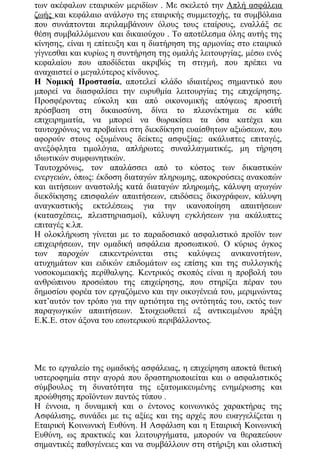 των ακέφαλων εταιρικών μεριδίων . Με σκελετό την Απλή ασφάλεια
ζωής και κεφάλαιο ανάλογο της εταιρικής συμμετοχής, τα συμβόλαια
που συνάπτονται περιλαμβάνουν όλους τους εταίρους, εναλλάξ σε
θέση συμβαλλόμενου και δικαιούχου . Το αποτέλεσμα όλης αυτής της
κίνησης, είναι η επίτευξη και η διατήρηση της αρμονίας στο εταιρικό
γίγνεσθαι και κυρίως η συντήρηση της ομαλής λειτουργίας, μέσω ενός
κεφαλαίου που αποδίδεται ακριβώς τη στιγμή, που πρέπει να
αναχαιστεί ο μεγαλύτερος κίνδυνος.
Η Νομική Προστασία, αποτελεί κλάδο ιδιαιτέρως σημαντικό που
μπορεί να διασφαλίσει την ευρυθμία λειτουργίας της επιχείρησης.
Προσφέροντας εύκολη και από οικονομικής απόψεως προσιτή
πρόσβαση στη δικαιοσύνη, δίνει το πλεονέκτημα σε κάθε
επιχειρηματία, να μπορεί να θωρακίσει τα όσα κατέχει και
ταυτοχρόνως να προβαίνει στη διεκδίκηση ευαίσθητων αξιώσεων, που
αφορούν στους οξυμένους δείκτες ασφυξίας: ακάλυπτες επιταγές,
ανεξόφλητα τιμολόγια, απλήρωτες συναλλαγματικές, μη τήρηση
ιδιωτικών συμφωνητικών.
Ταυτοχρόνως, τον απαλάσσει από το κόστος των δικαστικών
ενεργειών, όπως: έκδοση διαταγών πληρωμης, αποκρούσεις ανακοπών
και αιτήσεων αναστολής κατά διαταγών πληρωμής, κάλυψη αγωγών
διεκδίκησης επισφαλών απαιτήσεων, επιδόσεις δικογράφων, κάλυψη
αναγκαστικής εκτελέσεως για την ικανοποίηση απαιτήσεων
(κατασχέσεις, πλειστηριασμοί), κάλυψη εγκλήσεων για ακάλυπτες
επιταγές κ.λπ.
Η ολοκλήρωση γίνεται με το παραδοσιακό ασφαλιστικό προïόν των
επιχειρήσεων, την ομαδική ασφάλεια προσωπικού. Ο κύριος όγκος
των παροχών επικεντρώνεται στις καλύψεις ανικανοτήτων,
ατυχημάτων και ειδικών επιδομάτων ως επίσης και της συλλογικής
νοσοκομειακής περίθαλψης. Κεντρικός σκοπός είναι η προβολή του
ανθρώπινου προσώπου της επιχείρησης, που στηρίζει πέραν του
δημοσίου φορέα τον εργαζόμενο και την οικογένειά του, μεριμνώντας
κατ’αυτόν τον τρόπο για την αρτιότητα της οντότητάς του, εκτός των
παραγωγικών απαιτήσεων. Στοιχειοθετεί εξ αντικειμένου πράξη
Ε.Κ.Ε. στον άξονα του εσωτερικού περιβάλλοντος.
Με το εργαλείο της ομαδικής ασφάλειας, η επιχείρηση αποκτά θετική
υστεροφημία στην αγορά που δραστηριοποιείται και ο ασφαλιστικός
σύμβουλος τη δυνατότητα της εξατομικευμένης ενημέρωσης και
προώθησης προïόντων παντός τύπου .
Η έννοια, η δυναμική και ο έντονος κοινωνικός χαρακτήρας της
Ασφάλισης, συνάδει με τις αξίες και της αρχές που ευαγγελίζεται η
Εταιρική Κοινωνική Ευθύνη. Η Ασφάλιση και η Εταιρική Κοινωνική
Ευθύνη, ως πρακτικές και λειτουργήματα, μπορούν να θεραπεύουν
σημαντικές παθογένειες και να συμβάλλουν στη στήριξη και ολιστική
 