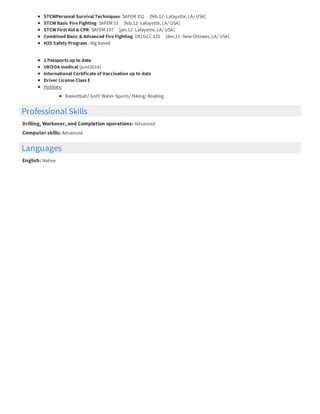 Professional Skills
Languages
STCWPersonal Survival Techniques- SAFEM 352 [feb.12- Lafayette, LA/ USA]
STCW Basic Fire Fighting- SAFEM 53 [feb.12- Lafayette, LA/ USA]
STCW First Aid & CPR- SAFEM 197 [jan.12- Lafayette, LA/ USA]
Combined Basic & Advanced Fire Fighting- DELGCC 125 [dec.11- New-Orleans, LA/ USA]
H2S Safety Program - Rig based
2 Passports up to date
UKOOA medical [june2014]
International Certificate of Vaccination up to date
Driver License Class E
Hobbies:
Basketball/ Golf/ Water-Sports/ Hiking/ Boating
Drilling, Workover, and Completion operations: Advanced
Computer skills: Advanced
English: Native
 
