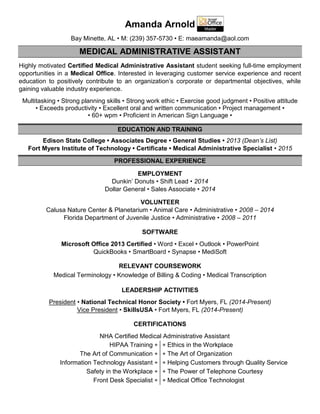 Amanda Arnold
Bay Minette, AL • M: (239) 357-5730 • E: maeamanda@aol.com
MEDICAL ADMINISTRATIVE ASSISTANT
Highly motivated Certified Medical Administrative Assistant student seeking full-time employment
opportunities in a Medical Office. Interested in leveraging customer service experience and recent
education to positively contribute to an organization’s corporate or departmental objectives, while
gaining valuable industry experience.
Multitasking • Strong planning skills • Strong work ethic • Exercise good judgment • Positive attitude
• Exceeds productivity • Excellent oral and written communication • Project management •
• 60+ wpm • Proficient in American Sign Language •
EDUCATION AND TRAINING
Edison State College • Associates Degree • General Studies • 2013 (Dean’s List)
Fort Myers Institute of Technology • Certificate • Medical Administrative Specialist • 2015
PROFESSIONAL EXPERIENCE
EMPLOYMENT
Dunkin’ Donuts • Shift Lead • 2014
Dollar General • Sales Associate • 2014
VOLUNTEER
Calusa Nature Center & Planetarium • Animal Care • Administrative • 2008 – 2014
Florida Department of Juvenile Justice • Administrative • 2008 – 2011
SOFTWARE
Microsoft Office 2013 Certified • Word • Excel • Outlook • PowerPoint
QuickBooks • SmartBoard • Synapse • MediSoft
RELEVANT COURSEWORK
Medical Terminology • Knowledge of Billing & Coding • Medical Transcription
LEADERSHIP ACTIVITIES
President • National Technical Honor Society • Fort Myers, FL (2014-Present)
Vice President • SkillsUSA • Fort Myers, FL (2014-Present)
CERTIFICATIONS
NHA Certified Medical Administrative Assistant
HIPAA Training 
The Art of Communication 
Information Technology Assistant 
Safety in the Workplace 
Front Desk Specialist 
 Ethics in the Workplace
 The Art of Organization
 Helping Customers through Quality Service
 The Power of Telephone Courtesy
 Medical Office Technologist
 