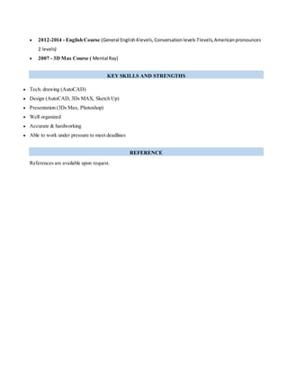  2012-2014 - English Course (General English4levels,Conversationlevels7levels,Americanpronounces
2 levels)
 2007 - 3D Max Course ( Mental Ray)
KEY SKILLS AND STRENGTHS
 Tech. drawing (AutoCAD)
 Design (AutoCAD, 3Ds MAX, Sketch Up)
 Presentation (3Ds Max, Photoshop)
 Well organized
 Accurate & hardworking
 Able to work under pressure to meet deadlines
REFERENCE
References are available upon request.
 