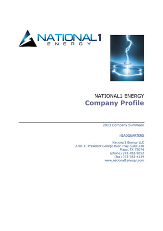 NATIONAL1 ENERGY
Company Profile
2013 Company Summary
HEADQUARTERS
National1 Energy LLC
2701 E. President George Bush Hwy Suite 210
Plano, TX 75074
(phone) 972-782-9052
(fax) 972-782-4139
www.national1energy.com
 