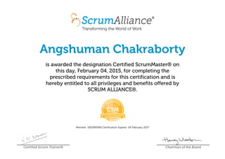 Angshuman Chakraborty
is awarded the designation Certified ScrumMaster® on
this day, February 04, 2015, for completing the
prescribed requirements for this certification and is
hereby entitled to all privileges and benefits offered by
SCRUM ALLIANCE®.
Member: 000390069 Certification Expires: 04 February 2017
Certified Scrum Trainer® Chairman of the Board
 