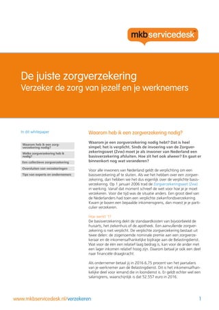 1www.mkbservicedesk.nl/verzekeren
De juiste zorgverzekering
Verzeker de zorg van jezelf en je werknemers
Waarom heb ik een zorgverzekering nodig?
Waarom je een zorgverzekering nodig hebt? Dat is heel
simpel; het is verplicht. Sinds de invoering van de Zorgver-
zekeringswet (Zvw) moet je als inwoner van Nederland een
basisverzekering afsluiten. Hoe zit het ook alweer? En gaat er
binnenkort nog wat veranderen?
Voor alle inwoners van Nederland geldt de verplichting om een
basisverzekering af te sluiten. Als we het hebben over een zorgver-
zekering, dan hebben we het dus eigenlijk over de verplichte basis-
verzekering. Op 1 januari 2006 trad de Zorgverzekeringswet (Zvw)
in werking. Vanaf dat moment schreef de wet voor hoe je je moet
verzekeren. Voor die tijd was de situatie anders. Een groot deel van
de Nederlanders had toen een verplichte ziekenfondsverzekering.
Kwam je boven een bepaalde inkomensgrens, dan moest je je parti-
culier verzekeren.
Hoe werkt ‘t?
De basisverzekering dekt de standaardkosten van bijvoorbeeld de
huisarts, het ziekenhuis of de apotheek. Een aanvullende zorgver-
zekering is niet verplicht. De verplichte zorgverzekering bestaat uit
twee delen: de zogenoemde nominale premie aan een zorgverze-
keraar en de inkomensafhankelijke bijdrage aan de Belastingdienst.
Wat voor de één een relatief laag bedrag is, kan voor de ander met
een lager inkomen relatief hoog zijn. Daarom betaal je ook een deel
naar financiële draagkracht.
Als ondernemer betaal jij in 2016 6,75 procent van het jaarsalaris
van je werknemer aan de Belastingdienst. Dit is het inkomensafhan-
kelijke deel voor iemand die in loondienst is. Er geldt echter wel een
salarisgrens, waarschijnlijk is dat 52.557 euro in 2016.
In dit whitepaper
Tips van experts en ondernemers
Waarom heb ik een zorg-
verzekering nodig?
Een collectieve zorgverzekering
Oversluiten van verzekeringen
Welke zorgverzekering heb ik
nodig?
 