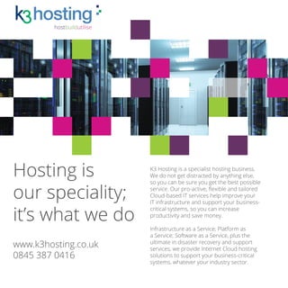 K3 Hosting
Hosting is
our speciality;
it’s what we do
K3 Hosting is a specialist hosting business.
We do not get distracted by anything else,
so you can be sure you get the best possible
service. Our pro-active, flexible and tailored
Cloud-based IT services help improve your
IT infrastructure and support your business-
critical systems, so you can increase
productivity and save money.
Infrastructure as a Service; Platform as
a Service; Software as a Service, plus the
ultimate in disaster recovery and support
services, we provide Internet Cloud hosting
solutions to support your business-critical
systems, whatever your industry sector.
www.k3hosting.co.uk
0845 387 0416
hostbuildutilise
 