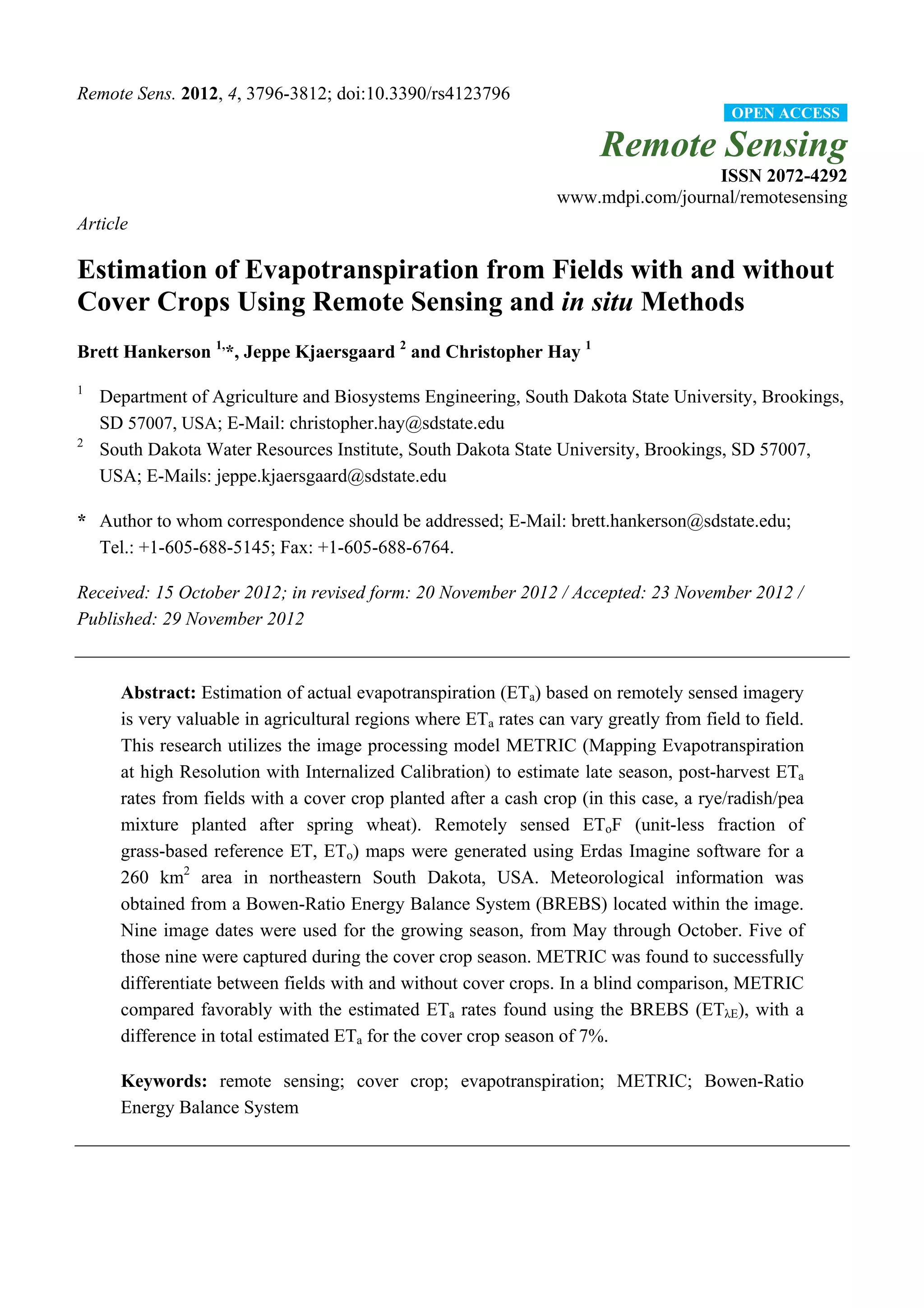 Remote Sens. 2012, 4, 3796-3812; doi:10.3390/rs4123796
Remote Sensing
ISSN 2072-4292
www.mdpi.com/journal/remotesensing
Article
Estimation of Evapotranspiration from Fields with and without
Cover Crops Using Remote Sensing and in situ Methods
Brett Hankerson 1,
*, Jeppe Kjaersgaard 2
and Christopher Hay 1
1
Department of Agriculture and Biosystems Engineering, South Dakota State University, Brookings,
SD 57007, USA; E-Mail: christopher.hay@sdstate.edu
2
South Dakota Water Resources Institute, South Dakota State University, Brookings, SD 57007,
USA; E-Mails: jeppe.kjaersgaard@sdstate.edu
* Author to whom correspondence should be addressed; E-Mail: brett.hankerson@sdstate.edu;
Tel.: +1-605-688-5145; Fax: +1-605-688-6764.
Received: 15 October 2012; in revised form: 20 November 2012 / Accepted: 23 November 2012 /
Published: 29 November 2012
Abstract: Estimation of actual evapotranspiration (ETa) based on remotely sensed imagery
is very valuable in agricultural regions where ETa rates can vary greatly from field to field.
This research utilizes the image processing model METRIC (Mapping Evapotranspiration
at high Resolution with Internalized Calibration) to estimate late season, post-harvest ETa
rates from fields with a cover crop planted after a cash crop (in this case, a rye/radish/pea
mixture planted after spring wheat). Remotely sensed EToF (unit-less fraction of
grass-based reference ET, ETo) maps were generated using Erdas Imagine software for a
260 km2
area in northeastern South Dakota, USA. Meteorological information was
obtained from a Bowen-Ratio Energy Balance System (BREBS) located within the image.
Nine image dates were used for the growing season, from May through October. Five of
those nine were captured during the cover crop season. METRIC was found to successfully
differentiate between fields with and without cover crops. In a blind comparison, METRIC
compared favorably with the estimated ETa rates found using the BREBS (ETλE), with a
difference in total estimated ETa for the cover crop season of 7%.
Keywords: remote sensing; cover crop; evapotranspiration; METRIC; Bowen-Ratio
Energy Balance System
OPEN ACCESS
 