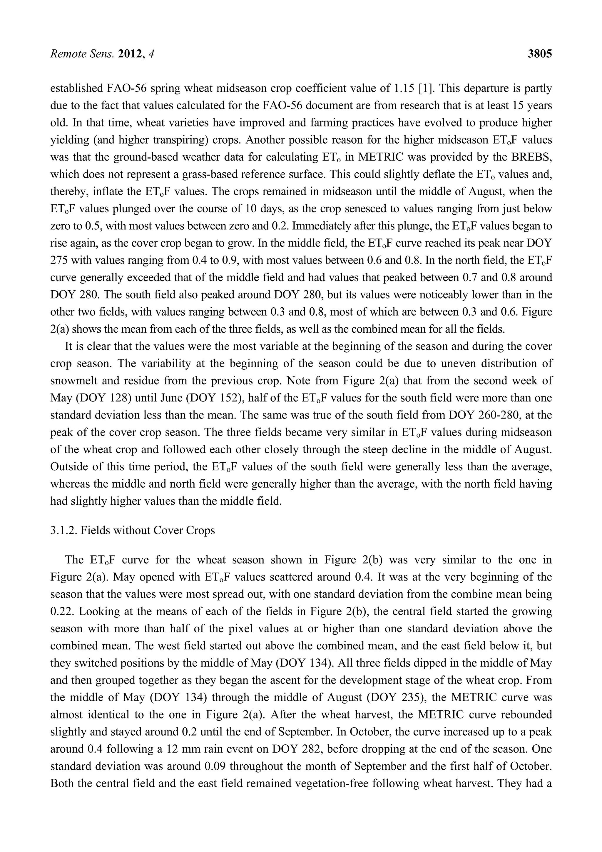 Remote Sens. 2012, 4 3805
established FAO-56 spring wheat midseason crop coefficient value of 1.15 [1]. This departure is partly
due to the fact that values calculated for the FAO-56 document are from research that is at least 15 years
old. In that time, wheat varieties have improved and farming practices have evolved to produce higher
yielding (and higher transpiring) crops. Another possible reason for the higher midseason EToF values
was that the ground-based weather data for calculating ETo in METRIC was provided by the BREBS,
which does not represent a grass-based reference surface. This could slightly deflate the ETo values and,
thereby, inflate the EToF values. The crops remained in midseason until the middle of August, when the
EToF values plunged over the course of 10 days, as the crop senesced to values ranging from just below
zero to 0.5, with most values between zero and 0.2. Immediately after this plunge, the EToF values began to
rise again, as the cover crop began to grow. In the middle field, the EToF curve reached its peak near DOY
275 with values ranging from 0.4 to 0.9, with most values between 0.6 and 0.8. In the north field, the EToF
curve generally exceeded that of the middle field and had values that peaked between 0.7 and 0.8 around
DOY 280. The south field also peaked around DOY 280, but its values were noticeably lower than in the
other two fields, with values ranging between 0.3 and 0.8, most of which are between 0.3 and 0.6. Figure
2(a) shows the mean from each of the three fields, as well as the combined mean for all the fields.
It is clear that the values were the most variable at the beginning of the season and during the cover
crop season. The variability at the beginning of the season could be due to uneven distribution of
snowmelt and residue from the previous crop. Note from Figure 2(a) that from the second week of
May (DOY 128) until June (DOY 152), half of the EToF values for the south field were more than one
standard deviation less than the mean. The same was true of the south field from DOY 260-280, at the
peak of the cover crop season. The three fields became very similar in EToF values during midseason
of the wheat crop and followed each other closely through the steep decline in the middle of August.
Outside of this time period, the EToF values of the south field were generally less than the average,
whereas the middle and north field were generally higher than the average, with the north field having
had slightly higher values than the middle field.
3.1.2. Fields without Cover Crops
The EToF curve for the wheat season shown in Figure 2(b) was very similar to the one in
Figure 2(a). May opened with EToF values scattered around 0.4. It was at the very beginning of the
season that the values were most spread out, with one standard deviation from the combine mean being
0.22. Looking at the means of each of the fields in Figure 2(b), the central field started the growing
season with more than half of the pixel values at or higher than one standard deviation above the
combined mean. The west field started out above the combined mean, and the east field below it, but
they switched positions by the middle of May (DOY 134). All three fields dipped in the middle of May
and then grouped together as they began the ascent for the development stage of the wheat crop. From
the middle of May (DOY 134) through the middle of August (DOY 235), the METRIC curve was
almost identical to the one in Figure 2(a). After the wheat harvest, the METRIC curve rebounded
slightly and stayed around 0.2 until the end of September. In October, the curve increased up to a peak
around 0.4 following a 12 mm rain event on DOY 282, before dropping at the end of the season. One
standard deviation was around 0.09 throughout the month of September and the first half of October.
Both the central field and the east field remained vegetation-free following wheat harvest. They had a
 