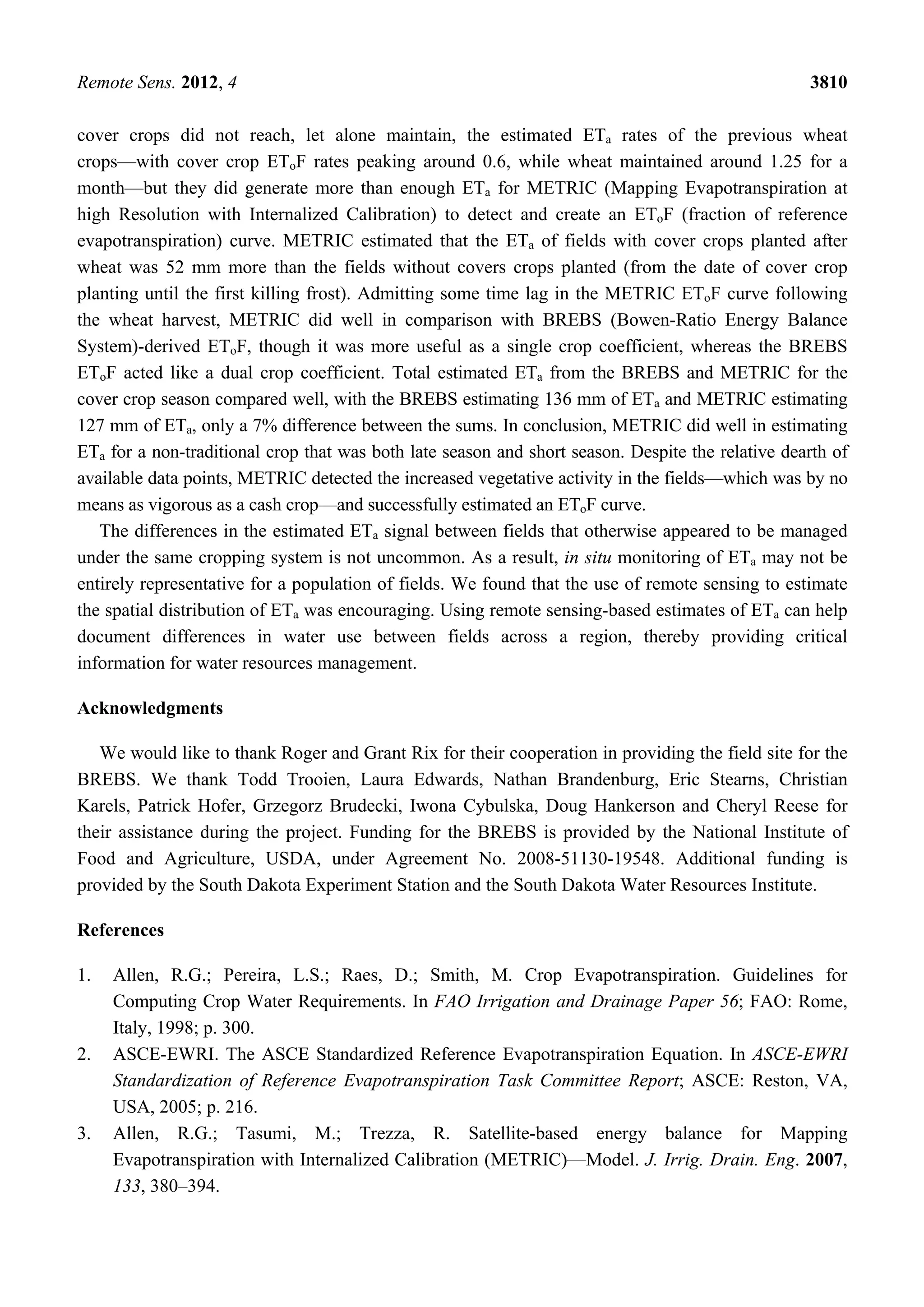 Remote Sens. 2012, 4 3810
cover crops did not reach, let alone maintain, the estimated ETa rates of the previous wheat
crops—with cover crop EToF rates peaking around 0.6, while wheat maintained around 1.25 for a
month—but they did generate more than enough ETa for METRIC (Mapping Evapotranspiration at
high Resolution with Internalized Calibration) to detect and create an EToF (fraction of reference
evapotranspiration) curve. METRIC estimated that the ETa of fields with cover crops planted after
wheat was 52 mm more than the fields without covers crops planted (from the date of cover crop
planting until the first killing frost). Admitting some time lag in the METRIC EToF curve following
the wheat harvest, METRIC did well in comparison with BREBS (Bowen-Ratio Energy Balance
System)-derived EToF, though it was more useful as a single crop coefficient, whereas the BREBS
EToF acted like a dual crop coefficient. Total estimated ETa from the BREBS and METRIC for the
cover crop season compared well, with the BREBS estimating 136 mm of ETa and METRIC estimating
127 mm of ETa, only a 7% difference between the sums. In conclusion, METRIC did well in estimating
ETa for a non-traditional crop that was both late season and short season. Despite the relative dearth of
available data points, METRIC detected the increased vegetative activity in the fields—which was by no
means as vigorous as a cash crop—and successfully estimated an EToF curve.
The differences in the estimated ETa signal between fields that otherwise appeared to be managed
under the same cropping system is not uncommon. As a result, in situ monitoring of ETa may not be
entirely representative for a population of fields. We found that the use of remote sensing to estimate
the spatial distribution of ETa was encouraging. Using remote sensing-based estimates of ETa can help
document differences in water use between fields across a region, thereby providing critical
information for water resources management.
Acknowledgments
We would like to thank Roger and Grant Rix for their cooperation in providing the field site for the
BREBS. We thank Todd Trooien, Laura Edwards, Nathan Brandenburg, Eric Stearns, Christian
Karels, Patrick Hofer, Grzegorz Brudecki, Iwona Cybulska, Doug Hankerson and Cheryl Reese for
their assistance during the project. Funding for the BREBS is provided by the National Institute of
Food and Agriculture, USDA, under Agreement No. 2008-51130-19548. Additional funding is
provided by the South Dakota Experiment Station and the South Dakota Water Resources Institute.
References
1. Allen, R.G.; Pereira, L.S.; Raes, D.; Smith, M. Crop Evapotranspiration. Guidelines for
Computing Crop Water Requirements. In FAO Irrigation and Drainage Paper 56; FAO: Rome,
Italy, 1998; p. 300.
2. ASCE-EWRI. The ASCE Standardized Reference Evapotranspiration Equation. In ASCE-EWRI
Standardization of Reference Evapotranspiration Task Committee Report; ASCE: Reston, VA,
USA, 2005; p. 216.
3. Allen, R.G.; Tasumi, M.; Trezza, R. Satellite-based energy balance for Mapping
Evapotranspiration with Internalized Calibration (METRIC)—Model. J. Irrig. Drain. Eng. 2007,
133, 380–394.
 