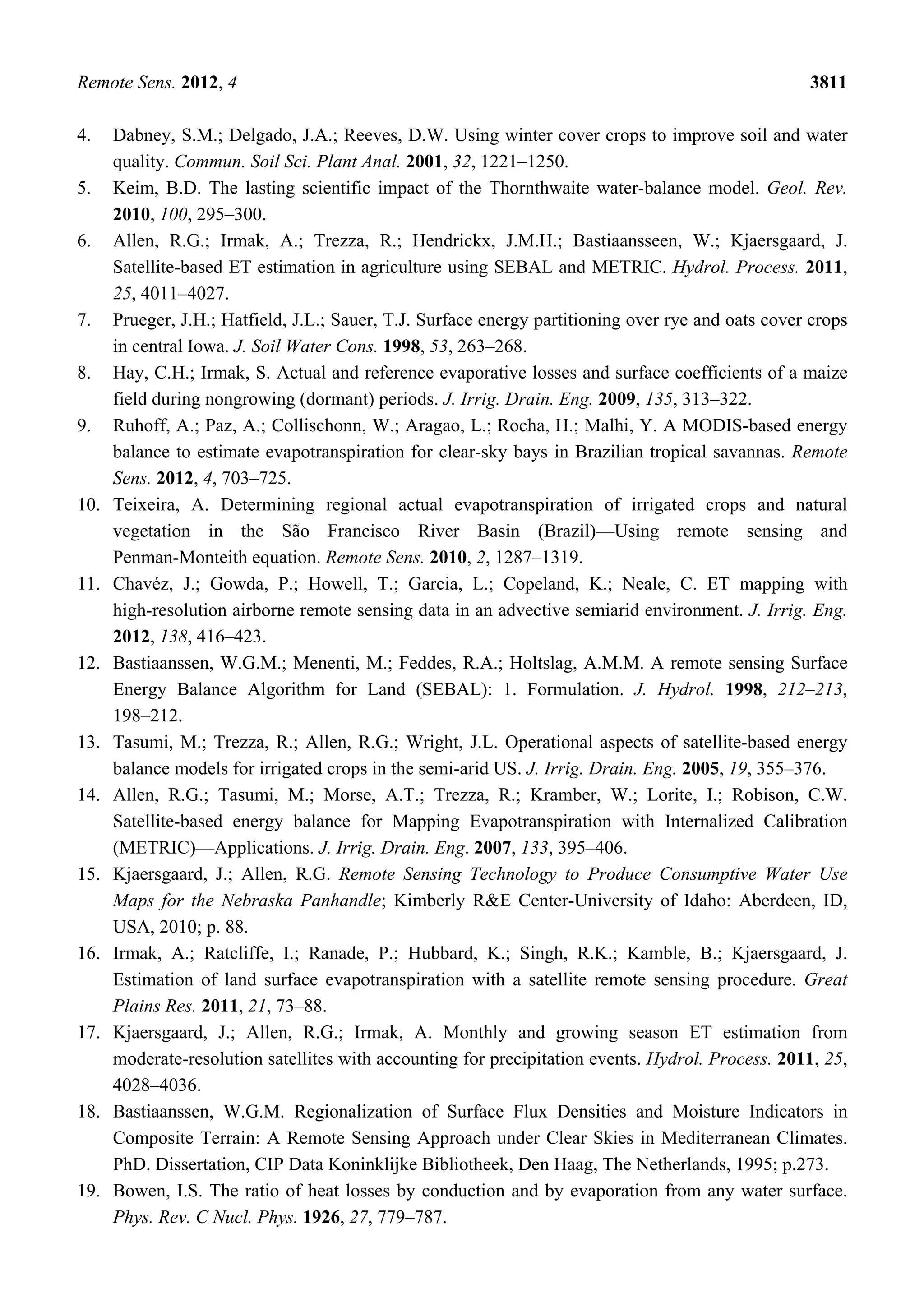 Remote Sens. 2012, 4 3811
4. Dabney, S.M.; Delgado, J.A.; Reeves, D.W. Using winter cover crops to improve soil and water
quality. Commun. Soil Sci. Plant Anal. 2001, 32, 1221–1250.
5. Keim, B.D. The lasting scientific impact of the Thornthwaite water-balance model. Geol. Rev.
2010, 100, 295–300.
6. Allen, R.G.; Irmak, A.; Trezza, R.; Hendrickx, J.M.H.; Bastiaansseen, W.; Kjaersgaard, J.
Satellite-based ET estimation in agriculture using SEBAL and METRIC. Hydrol. Process. 2011,
25, 4011–4027.
7. Prueger, J.H.; Hatfield, J.L.; Sauer, T.J. Surface energy partitioning over rye and oats cover crops
in central Iowa. J. Soil Water Cons. 1998, 53, 263–268.
8. Hay, C.H.; Irmak, S. Actual and reference evaporative losses and surface coefficients of a maize
field during nongrowing (dormant) periods. J. Irrig. Drain. Eng. 2009, 135, 313–322.
9. Ruhoff, A.; Paz, A.; Collischonn, W.; Aragao, L.; Rocha, H.; Malhi, Y. A MODIS-based energy
balance to estimate evapotranspiration for clear-sky bays in Brazilian tropical savannas. Remote
Sens. 2012, 4, 703–725.
10. Teixeira, A. Determining regional actual evapotranspiration of irrigated crops and natural
vegetation in the São Francisco River Basin (Brazil)—Using remote sensing and
Penman-Monteith equation. Remote Sens. 2010, 2, 1287–1319.
11. Chavéz, J.; Gowda, P.; Howell, T.; Garcia, L.; Copeland, K.; Neale, C. ET mapping with
high-resolution airborne remote sensing data in an advective semiarid environment. J. Irrig. Eng.
2012, 138, 416–423.
12. Bastiaanssen, W.G.M.; Menenti, M.; Feddes, R.A.; Holtslag, A.M.M. A remote sensing Surface
Energy Balance Algorithm for Land (SEBAL): 1. Formulation. J. Hydrol. 1998, 212–213,
198–212.
13. Tasumi, M.; Trezza, R.; Allen, R.G.; Wright, J.L. Operational aspects of satellite-based energy
balance models for irrigated crops in the semi-arid US. J. Irrig. Drain. Eng. 2005, 19, 355–376.
14. Allen, R.G.; Tasumi, M.; Morse, A.T.; Trezza, R.; Kramber, W.; Lorite, I.; Robison, C.W.
Satellite-based energy balance for Mapping Evapotranspiration with Internalized Calibration
(METRIC)—Applications. J. Irrig. Drain. Eng. 2007, 133, 395–406.
15. Kjaersgaard, J.; Allen, R.G. Remote Sensing Technology to Produce Consumptive Water Use
Maps for the Nebraska Panhandle; Kimberly R&E Center-University of Idaho: Aberdeen, ID,
USA, 2010; p. 88.
16. Irmak, A.; Ratcliffe, I.; Ranade, P.; Hubbard, K.; Singh, R.K.; Kamble, B.; Kjaersgaard, J.
Estimation of land surface evapotranspiration with a satellite remote sensing procedure. Great
Plains Res. 2011, 21, 73–88.
17. Kjaersgaard, J.; Allen, R.G.; Irmak, A. Monthly and growing season ET estimation from
moderate-resolution satellites with accounting for precipitation events. Hydrol. Process. 2011, 25,
4028–4036.
18. Bastiaanssen, W.G.M. Regionalization of Surface Flux Densities and Moisture Indicators in
Composite Terrain: A Remote Sensing Approach under Clear Skies in Mediterranean Climates.
PhD. Dissertation, CIP Data Koninklijke Bibliotheek, Den Haag, The Netherlands, 1995; p.273.
19. Bowen, I.S. The ratio of heat losses by conduction and by evaporation from any water surface.
Phys. Rev. C Nucl. Phys. 1926, 27, 779–787.
 