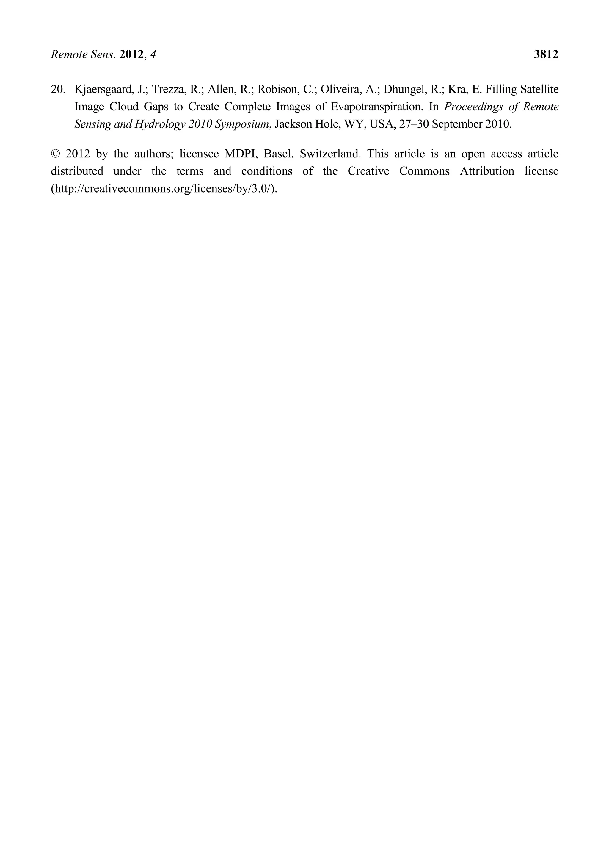 Remote Sens. 2012, 4 3812
20. Kjaersgaard, J.; Trezza, R.; Allen, R.; Robison, C.; Oliveira, A.; Dhungel, R.; Kra, E. Filling Satellite
Image Cloud Gaps to Create Complete Images of Evapotranspiration. In Proceedings of Remote
Sensing and Hydrology 2010 Symposium, Jackson Hole, WY, USA, 27–30 September 2010.
© 2012 by the authors; licensee MDPI, Basel, Switzerland. This article is an open access article
distributed under the terms and conditions of the Creative Commons Attribution license
(http://creativecommons.org/licenses/by/3.0/).
 