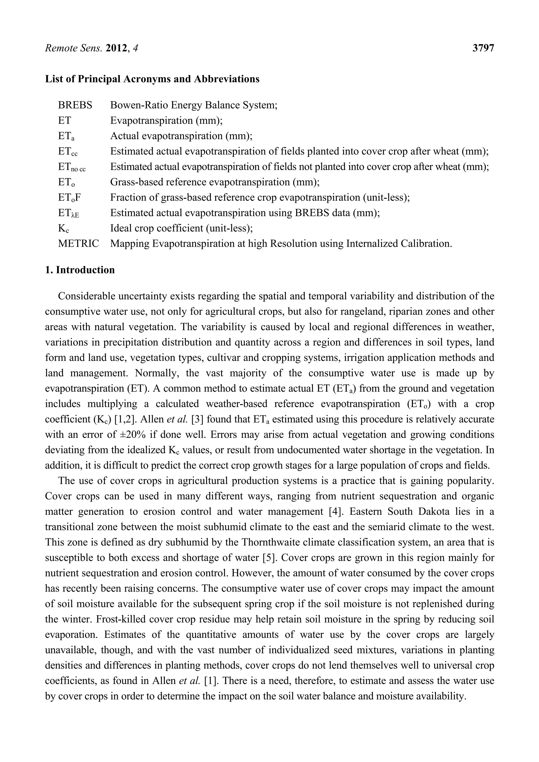 Remote Sens. 2012, 4 3797
List of Principal Acronyms and Abbreviations
BREBS Bowen-Ratio Energy Balance System;
ET Evapotranspiration (mm);
ETa Actual evapotranspiration (mm);
ETcc Estimated actual evapotranspiration of fields planted into cover crop after wheat (mm);
ETno cc Estimated actual evapotranspiration of fields not planted into cover crop after wheat (mm);
ETo Grass-based reference evapotranspiration (mm);
EToF Fraction of grass-based reference crop evapotranspiration (unit-less);
ETλE Estimated actual evapotranspiration using BREBS data (mm);
Kc Ideal crop coefficient (unit-less);
METRIC Mapping Evapotranspiration at high Resolution using Internalized Calibration.
1. Introduction
Considerable uncertainty exists regarding the spatial and temporal variability and distribution of the
consumptive water use, not only for agricultural crops, but also for rangeland, riparian zones and other
areas with natural vegetation. The variability is caused by local and regional differences in weather,
variations in precipitation distribution and quantity across a region and differences in soil types, land
form and land use, vegetation types, cultivar and cropping systems, irrigation application methods and
land management. Normally, the vast majority of the consumptive water use is made up by
evapotranspiration (ET). A common method to estimate actual ET (ETa) from the ground and vegetation
includes multiplying a calculated weather-based reference evapotranspiration (ETo) with a crop
coefficient (Kc) [1,2]. Allen et al. [3] found that ETa estimated using this procedure is relatively accurate
with an error of ±20% if done well. Errors may arise from actual vegetation and growing conditions
deviating from the idealized Kc values, or result from undocumented water shortage in the vegetation. In
addition, it is difficult to predict the correct crop growth stages for a large population of crops and fields.
The use of cover crops in agricultural production systems is a practice that is gaining popularity.
Cover crops can be used in many different ways, ranging from nutrient sequestration and organic
matter generation to erosion control and water management [4]. Eastern South Dakota lies in a
transitional zone between the moist subhumid climate to the east and the semiarid climate to the west.
This zone is defined as dry subhumid by the Thornthwaite climate classification system, an area that is
susceptible to both excess and shortage of water [5]. Cover crops are grown in this region mainly for
nutrient sequestration and erosion control. However, the amount of water consumed by the cover crops
has recently been raising concerns. The consumptive water use of cover crops may impact the amount
of soil moisture available for the subsequent spring crop if the soil moisture is not replenished during
the winter. Frost-killed cover crop residue may help retain soil moisture in the spring by reducing soil
evaporation. Estimates of the quantitative amounts of water use by the cover crops are largely
unavailable, though, and with the vast number of individualized seed mixtures, variations in planting
densities and differences in planting methods, cover crops do not lend themselves well to universal crop
coefficients, as found in Allen et al. [1]. There is a need, therefore, to estimate and assess the water use
by cover crops in order to determine the impact on the soil water balance and moisture availability.
 