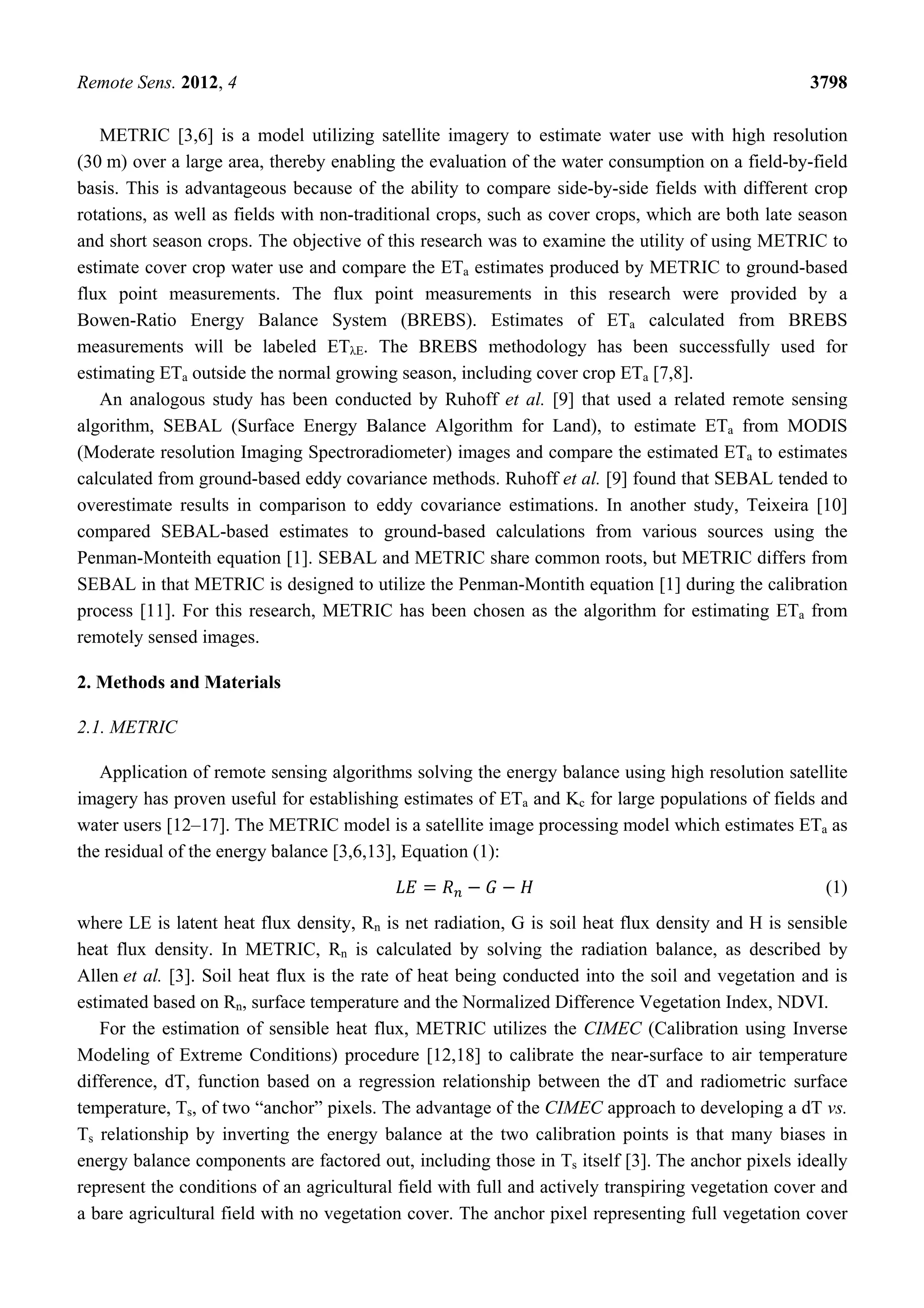 Remote Sens. 2012, 4 3798
METRIC [3,6] is a model utilizing satellite imagery to estimate water use with high resolution
(30 m) over a large area, thereby enabling the evaluation of the water consumption on a field-by-field
basis. This is advantageous because of the ability to compare side-by-side fields with different crop
rotations, as well as fields with non-traditional crops, such as cover crops, which are both late season
and short season crops. The objective of this research was to examine the utility of using METRIC to
estimate cover crop water use and compare the ETa estimates produced by METRIC to ground-based
flux point measurements. The flux point measurements in this research were provided by a
Bowen-Ratio Energy Balance System (BREBS). Estimates of ETa calculated from BREBS
measurements will be labeled ETλE. The BREBS methodology has been successfully used for
estimating ETa outside the normal growing season, including cover crop ETa [7,8].
An analogous study has been conducted by Ruhoff et al. [9] that used a related remote sensing
algorithm, SEBAL (Surface Energy Balance Algorithm for Land), to estimate ETa from MODIS
(Moderate resolution Imaging Spectroradiometer) images and compare the estimated ETa to estimates
calculated from ground-based eddy covariance methods. Ruhoff et al. [9] found that SEBAL tended to
overestimate results in comparison to eddy covariance estimations. In another study, Teixeira [10]
compared SEBAL-based estimates to ground-based calculations from various sources using the
Penman-Monteith equation [1]. SEBAL and METRIC share common roots, but METRIC differs from
SEBAL in that METRIC is designed to utilize the Penman-Montith equation [1] during the calibration
process [11]. For this research, METRIC has been chosen as the algorithm for estimating ETa from
remotely sensed images.
2. Methods and Materials
2.1. METRIC
Application of remote sensing algorithms solving the energy balance using high resolution satellite
imagery has proven useful for establishing estimates of ETa and Kc for large populations of fields and
water users [12–17]. The METRIC model is a satellite image processing model which estimates ETa as
the residual of the energy balance [3,6,13], Equation (1):
(1)
where LE is latent heat flux density, Rn is net radiation, G is soil heat flux density and H is sensible
heat flux density. In METRIC, Rn is calculated by solving the radiation balance, as described by
Allen et al. [3]. Soil heat flux is the rate of heat being conducted into the soil and vegetation and is
estimated based on Rn, surface temperature and the Normalized Difference Vegetation Index, NDVI.
For the estimation of sensible heat flux, METRIC utilizes the CIMEC (Calibration using Inverse
Modeling of Extreme Conditions) procedure [12,18] to calibrate the near-surface to air temperature
difference, dT, function based on a regression relationship between the dT and radiometric surface
temperature, Ts, of two “anchor” pixels. The advantage of the CIMEC approach to developing a dT vs.
Ts relationship by inverting the energy balance at the two calibration points is that many biases in
energy balance components are factored out, including those in Ts itself [3]. The anchor pixels ideally
represent the conditions of an agricultural field with full and actively transpiring vegetation cover and
a bare agricultural field with no vegetation cover. The anchor pixel representing full vegetation cover
 