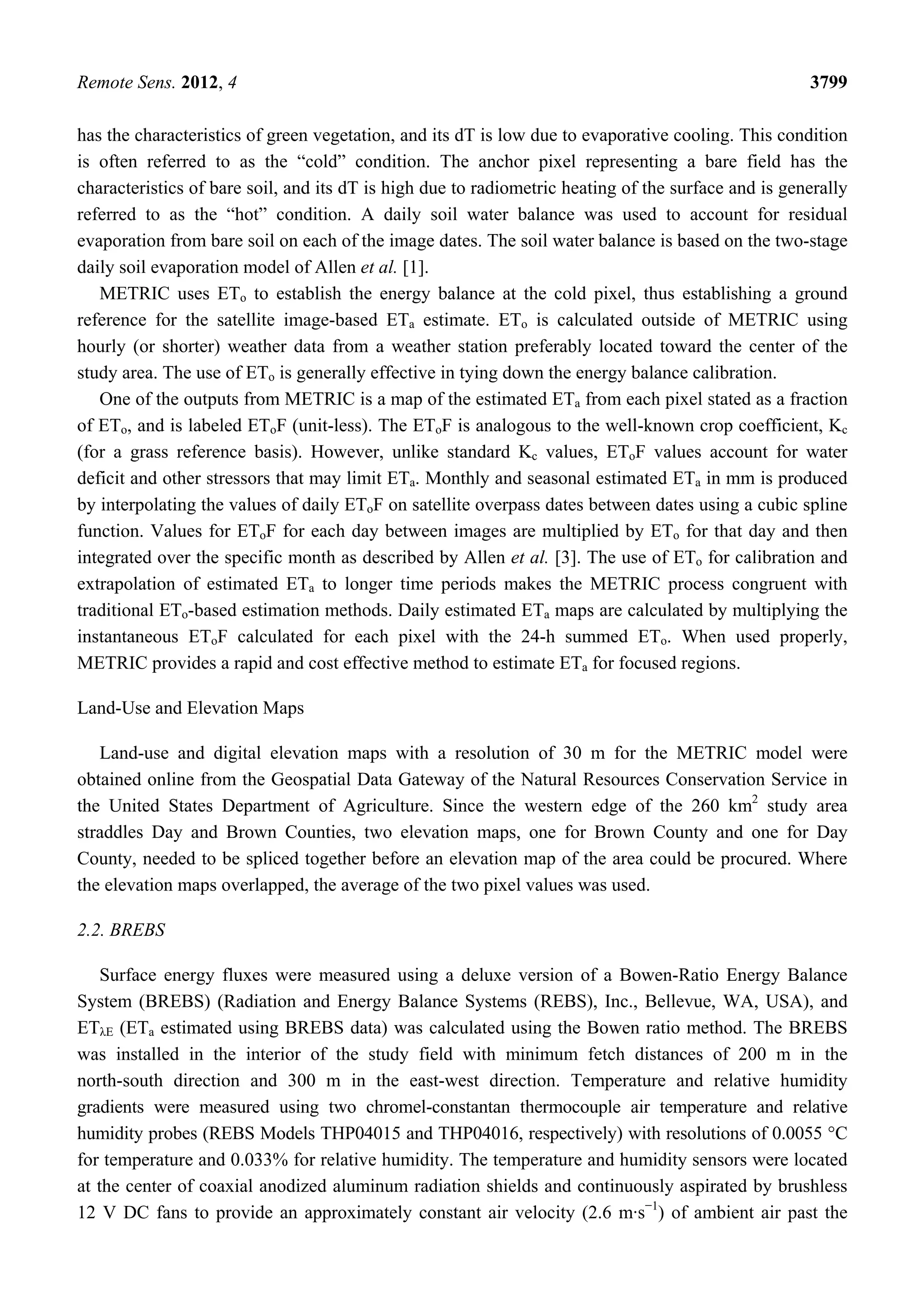 Remote Sens. 2012, 4 3799
has the characteristics of green vegetation, and its dT is low due to evaporative cooling. This condition
is often referred to as the “cold” condition. The anchor pixel representing a bare field has the
characteristics of bare soil, and its dT is high due to radiometric heating of the surface and is generally
referred to as the “hot” condition. A daily soil water balance was used to account for residual
evaporation from bare soil on each of the image dates. The soil water balance is based on the two-stage
daily soil evaporation model of Allen et al. [1].
METRIC uses ETo to establish the energy balance at the cold pixel, thus establishing a ground
reference for the satellite image-based ETa estimate. ETo is calculated outside of METRIC using
hourly (or shorter) weather data from a weather station preferably located toward the center of the
study area. The use of ETo is generally effective in tying down the energy balance calibration.
One of the outputs from METRIC is a map of the estimated ETa from each pixel stated as a fraction
of ETo, and is labeled EToF (unit-less). The EToF is analogous to the well-known crop coefficient, Kc
(for a grass reference basis). However, unlike standard Kc values, EToF values account for water
deficit and other stressors that may limit ETa. Monthly and seasonal estimated ETa in mm is produced
by interpolating the values of daily EToF on satellite overpass dates between dates using a cubic spline
function. Values for EToF for each day between images are multiplied by ETo for that day and then
integrated over the specific month as described by Allen et al. [3]. The use of ETo for calibration and
extrapolation of estimated ETa to longer time periods makes the METRIC process congruent with
traditional ETo-based estimation methods. Daily estimated ETa maps are calculated by multiplying the
instantaneous EToF calculated for each pixel with the 24-h summed ETo. When used properly,
METRIC provides a rapid and cost effective method to estimate ETa for focused regions.
Land-Use and Elevation Maps
Land-use and digital elevation maps with a resolution of 30 m for the METRIC model were
obtained online from the Geospatial Data Gateway of the Natural Resources Conservation Service in
the United States Department of Agriculture. Since the western edge of the 260 km2
study area
straddles Day and Brown Counties, two elevation maps, one for Brown County and one for Day
County, needed to be spliced together before an elevation map of the area could be procured. Where
the elevation maps overlapped, the average of the two pixel values was used.
2.2. BREBS
Surface energy fluxes were measured using a deluxe version of a Bowen-Ratio Energy Balance
System (BREBS) (Radiation and Energy Balance Systems (REBS), Inc., Bellevue, WA, USA), and
ETλE (ETa estimated using BREBS data) was calculated using the Bowen ratio method. The BREBS
was installed in the interior of the study field with minimum fetch distances of 200 m in the
north-south direction and 300 m in the east-west direction. Temperature and relative humidity
gradients were measured using two chromel-constantan thermocouple air temperature and relative
humidity probes (REBS Models THP04015 and THP04016, respectively) with resolutions of 0.0055 °C
for temperature and 0.033% for relative humidity. The temperature and humidity sensors were located
at the center of coaxial anodized aluminum radiation shields and continuously aspirated by brushless
12 V DC fans to provide an approximately constant air velocity (2.6 m·s−1
) of ambient air past the
 