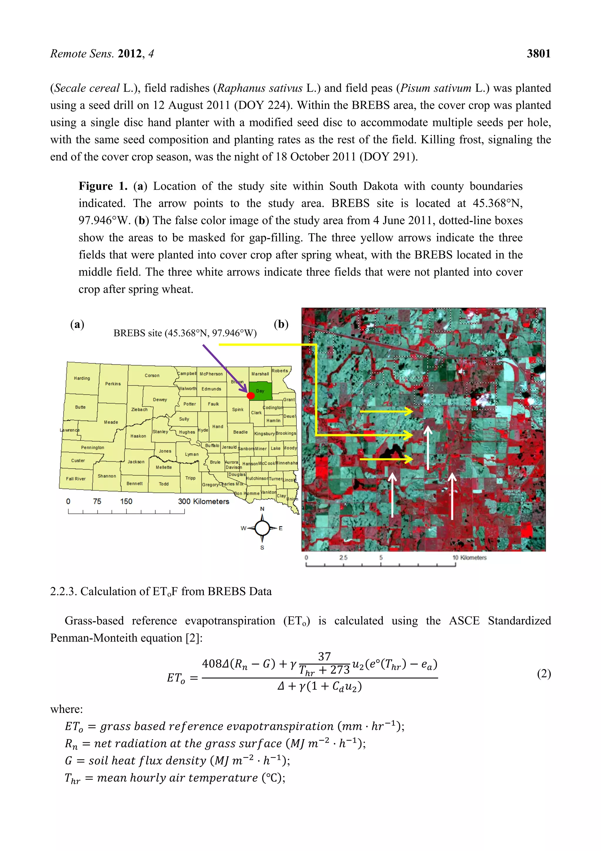 Remote Sens. 2012, 4 3801
(Secale cereal L.), field radishes (Raphanus sativus L.) and field peas (Pisum sativum L.) was planted
using a seed drill on 12 August 2011 (DOY 224). Within the BREBS area, the cover crop was planted
using a single disc hand planter with a modified seed disc to accommodate multiple seeds per hole,
with the same seed composition and planting rates as the rest of the field. Killing frost, signaling the
end of the cover crop season, was the night of 18 October 2011 (DOY 291).
Figure 1. (a) Location of the study site within South Dakota with county boundaries
indicated. The arrow points to the study area. BREBS site is located at 45.368°N,
97.946°W. (b) The false color image of the study area from 4 June 2011, dotted-line boxes
show the areas to be masked for gap-filling. The three yellow arrows indicate the three
fields that were planted into cover crop after spring wheat, with the BREBS located in the
middle field. The three white arrows indicate three fields that were not planted into cover
crop after spring wheat.
2.2.3. Calculation of EToF from BREBS Data
Grass-based reference evapotranspiration (ETo) is calculated using the ASCE Standardized
Penman-Monteith equation [2]:
408
37
273
°
1
(2)
where:
;
;
;
;
(b)(a)
BREBS site (45.368°N, 97.946°W)
 