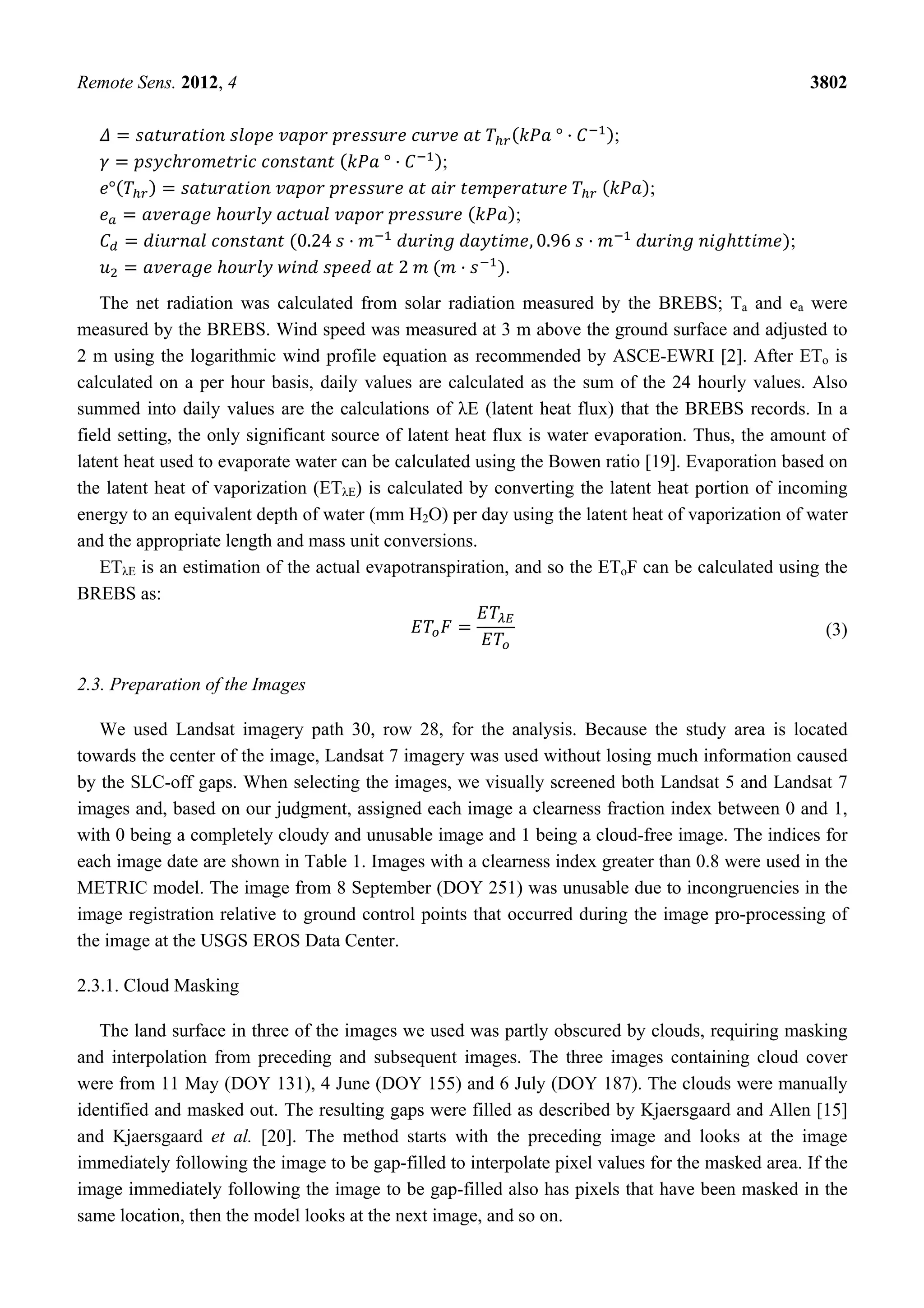Remote Sens. 2012, 4 3802
° ;
° ;
° ;
;
0.24 , 0.96 ;
2 .
The net radiation was calculated from solar radiation measured by the BREBS; Ta and ea were
measured by the BREBS. Wind speed was measured at 3 m above the ground surface and adjusted to
2 m using the logarithmic wind profile equation as recommended by ASCE-EWRI [2]. After ETo is
calculated on a per hour basis, daily values are calculated as the sum of the 24 hourly values. Also
summed into daily values are the calculations of λE (latent heat flux) that the BREBS records. In a
field setting, the only significant source of latent heat flux is water evaporation. Thus, the amount of
latent heat used to evaporate water can be calculated using the Bowen ratio [19]. Evaporation based on
the latent heat of vaporization (ETλE) is calculated by converting the latent heat portion of incoming
energy to an equivalent depth of water (mm H2O) per day using the latent heat of vaporization of water
and the appropriate length and mass unit conversions.
ETλE is an estimation of the actual evapotranspiration, and so the EToF can be calculated using the
BREBS as:
(3)
2.3. Preparation of the Images
We used Landsat imagery path 30, row 28, for the analysis. Because the study area is located
towards the center of the image, Landsat 7 imagery was used without losing much information caused
by the SLC-off gaps. When selecting the images, we visually screened both Landsat 5 and Landsat 7
images and, based on our judgment, assigned each image a clearness fraction index between 0 and 1,
with 0 being a completely cloudy and unusable image and 1 being a cloud-free image. The indices for
each image date are shown in Table 1. Images with a clearness index greater than 0.8 were used in the
METRIC model. The image from 8 September (DOY 251) was unusable due to incongruencies in the
image registration relative to ground control points that occurred during the image pro-processing of
the image at the USGS EROS Data Center.
2.3.1. Cloud Masking
The land surface in three of the images we used was partly obscured by clouds, requiring masking
and interpolation from preceding and subsequent images. The three images containing cloud cover
were from 11 May (DOY 131), 4 June (DOY 155) and 6 July (DOY 187). The clouds were manually
identified and masked out. The resulting gaps were filled as described by Kjaersgaard and Allen [15]
and Kjaersgaard et al. [20]. The method starts with the preceding image and looks at the image
immediately following the image to be gap-filled to interpolate pixel values for the masked area. If the
image immediately following the image to be gap-filled also has pixels that have been masked in the
same location, then the model looks at the next image, and so on.
 