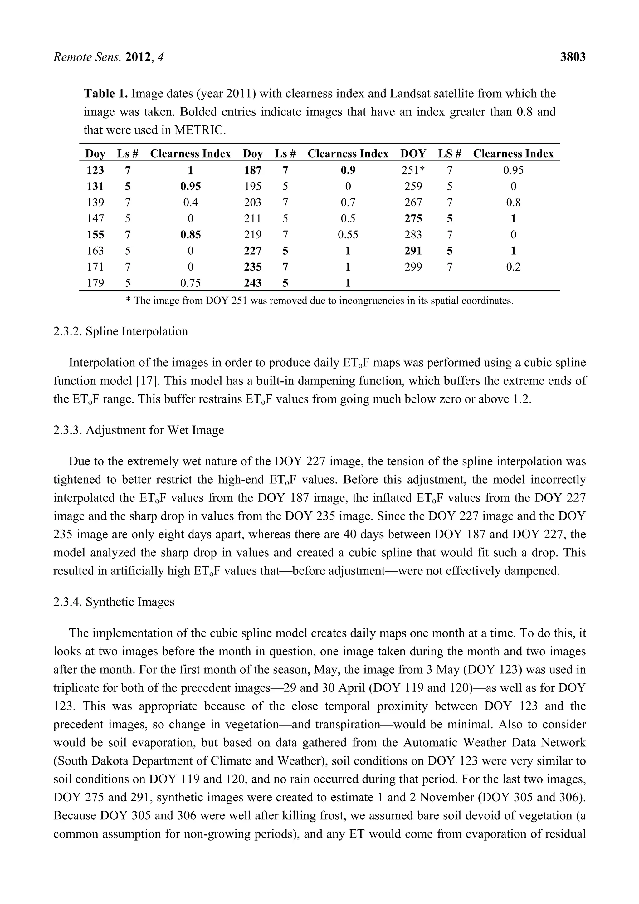 Remote Sens. 2012, 4 3803
Table 1. Image dates (year 2011) with clearness index and Landsat satellite from which the
image was taken. Bolded entries indicate images that have an index greater than 0.8 and
that were used in METRIC.
Doy Ls # Clearness Index Doy Ls # Clearness Index DOY LS # Clearness Index
123 7 1 187 7 0.9 251* 7 0.95
131 5 0.95 195 5 0 259 5 0
139 7 0.4 203 7 0.7 267 7 0.8
147 5 0 211 5 0.5 275 5 1
155 7 0.85 219 7 0.55 283 7 0
163 5 0 227 5 1 291 5 1
171 7 0 235 7 1 299 7 0.2
179 5 0.75 243 5 1
* The image from DOY 251 was removed due to incongruencies in its spatial coordinates.
2.3.2. Spline Interpolation
Interpolation of the images in order to produce daily EToF maps was performed using a cubic spline
function model [17]. This model has a built-in dampening function, which buffers the extreme ends of
the EToF range. This buffer restrains EToF values from going much below zero or above 1.2.
2.3.3. Adjustment for Wet Image
Due to the extremely wet nature of the DOY 227 image, the tension of the spline interpolation was
tightened to better restrict the high-end EToF values. Before this adjustment, the model incorrectly
interpolated the EToF values from the DOY 187 image, the inflated EToF values from the DOY 227
image and the sharp drop in values from the DOY 235 image. Since the DOY 227 image and the DOY
235 image are only eight days apart, whereas there are 40 days between DOY 187 and DOY 227, the
model analyzed the sharp drop in values and created a cubic spline that would fit such a drop. This
resulted in artificially high EToF values that—before adjustment—were not effectively dampened.
2.3.4. Synthetic Images
The implementation of the cubic spline model creates daily maps one month at a time. To do this, it
looks at two images before the month in question, one image taken during the month and two images
after the month. For the first month of the season, May, the image from 3 May (DOY 123) was used in
triplicate for both of the precedent images—29 and 30 April (DOY 119 and 120)—as well as for DOY
123. This was appropriate because of the close temporal proximity between DOY 123 and the
precedent images, so change in vegetation—and transpiration—would be minimal. Also to consider
would be soil evaporation, but based on data gathered from the Automatic Weather Data Network
(South Dakota Department of Climate and Weather), soil conditions on DOY 123 were very similar to
soil conditions on DOY 119 and 120, and no rain occurred during that period. For the last two images,
DOY 275 and 291, synthetic images were created to estimate 1 and 2 November (DOY 305 and 306).
Because DOY 305 and 306 were well after killing frost, we assumed bare soil devoid of vegetation (a
common assumption for non-growing periods), and any ET would come from evaporation of residual
 