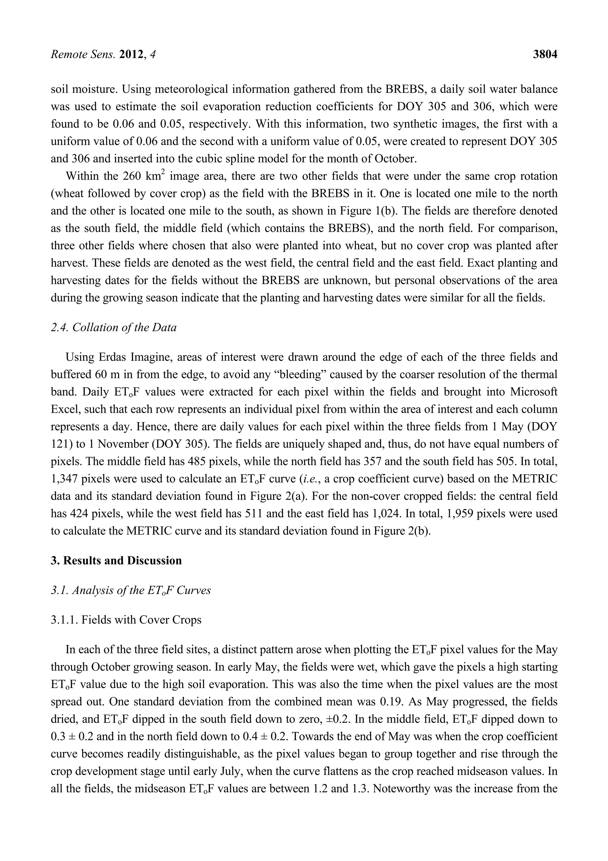 Remote Sens. 2012, 4 3804
soil moisture. Using meteorological information gathered from the BREBS, a daily soil water balance
was used to estimate the soil evaporation reduction coefficients for DOY 305 and 306, which were
found to be 0.06 and 0.05, respectively. With this information, two synthetic images, the first with a
uniform value of 0.06 and the second with a uniform value of 0.05, were created to represent DOY 305
and 306 and inserted into the cubic spline model for the month of October.
Within the 260 km2
image area, there are two other fields that were under the same crop rotation
(wheat followed by cover crop) as the field with the BREBS in it. One is located one mile to the north
and the other is located one mile to the south, as shown in Figure 1(b). The fields are therefore denoted
as the south field, the middle field (which contains the BREBS), and the north field. For comparison,
three other fields where chosen that also were planted into wheat, but no cover crop was planted after
harvest. These fields are denoted as the west field, the central field and the east field. Exact planting and
harvesting dates for the fields without the BREBS are unknown, but personal observations of the area
during the growing season indicate that the planting and harvesting dates were similar for all the fields.
2.4. Collation of the Data
Using Erdas Imagine, areas of interest were drawn around the edge of each of the three fields and
buffered 60 m in from the edge, to avoid any “bleeding” caused by the coarser resolution of the thermal
band. Daily EToF values were extracted for each pixel within the fields and brought into Microsoft
Excel, such that each row represents an individual pixel from within the area of interest and each column
represents a day. Hence, there are daily values for each pixel within the three fields from 1 May (DOY
121) to 1 November (DOY 305). The fields are uniquely shaped and, thus, do not have equal numbers of
pixels. The middle field has 485 pixels, while the north field has 357 and the south field has 505. In total,
1,347 pixels were used to calculate an EToF curve (i.e., a crop coefficient curve) based on the METRIC
data and its standard deviation found in Figure 2(a). For the non-cover cropped fields: the central field
has 424 pixels, while the west field has 511 and the east field has 1,024. In total, 1,959 pixels were used
to calculate the METRIC curve and its standard deviation found in Figure 2(b).
3. Results and Discussion
3.1. Analysis of the EToF Curves
3.1.1. Fields with Cover Crops
In each of the three field sites, a distinct pattern arose when plotting the EToF pixel values for the May
through October growing season. In early May, the fields were wet, which gave the pixels a high starting
EToF value due to the high soil evaporation. This was also the time when the pixel values are the most
spread out. One standard deviation from the combined mean was 0.19. As May progressed, the fields
dried, and EToF dipped in the south field down to zero, ±0.2. In the middle field, EToF dipped down to
0.3 ± 0.2 and in the north field down to 0.4 ± 0.2. Towards the end of May was when the crop coefficient
curve becomes readily distinguishable, as the pixel values began to group together and rise through the
crop development stage until early July, when the curve flattens as the crop reached midseason values. In
all the fields, the midseason EToF values are between 1.2 and 1.3. Noteworthy was the increase from the
 
