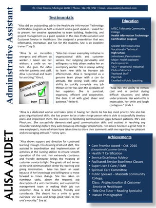 ALISAAUDETAdministrativeAssistant •St. Clair Shores, Michigan 48080 • Phone: 586-292-3741 • Email: alisa.audet@hotmail.com
Education
MTEC / Macomb Community
College
Health Information Technology
Certification program
Greater Johnstown Area
Vocational – Technical
High School
Johnstown, Pennsylvania
Major: Health Assistant
Participated in:
VICA – Vocational Industrial
Clubs of America
Yearbook Staff
Pep Club
Excelled in Public Speaking
Testimonials
“Alisa did an outstanding job in the Healthcare Information Technology
certification program as both a student and a guest speaker. I asked her
to present her creative approaches to team building, leadership, and
project management as a guest speaker in the class Professionalism and
Customer Service in Healthcare. She designed a presentation that was
informative, interactive, and fun for the students. She is an excellent
trainer!” Joy G.
“Alisa is an incredibly
energetic and efficient co
worker. I never see her
without a smile on her
face. She goes the extra
mile for patients and staff.
Alisa is punctual and ready
for anything.” Gina L.
“Alisa has shown exemplary initiative in
organizational skills and customer
service. Her outgoing personality and
willingness to help others makes her an
exemplary worker. She is always willing
to learn new skills to increase job
effectiveness. Alisa is recognized as a
genuine team player with a can do
attitude. Her strong work ethic and
ability to quickly complete any job
thrown at her has won the accolades of
her superiors. She is punctual,
organized, efficient and cooperative.
She does it all with good cheer and
patience.” Kelley R.
“Alisa is a dedicated worker and takes pride in having her clients be her top most priority. She also has
great organizational skills, she has proven to be a take charge person who is able to successfully develop
plans and implement them. She assisted in facilitating communication gaps between patients, RN’s and
Physicians. She successfully demonstrated good communication skills and assisted in resolving any
misunderstandings before they were blown up into bigger proportions. Her advice has been a great help to
new employee’s, many of whom have taken time to share their comments with me regarding her pleasant
and encouraging attitude.” Honey Lyn L.
“Alisa shows support and direction for continued
learning through cross training of all unit staff. She
assisted in coordination and implementation of
activities at the nursing station to ensure smooth
operation of the unit. Her extremely courteous
and friendly demeanor brings the meaning of
customer service to light. She greets all and serves
as the unit communication center by receiving and
giving information. Alisa has been an asset
because of her knowledge and willingness to move
forward as times change. She has taken on
numerous tasks, above the required job
description of a unit coordinator, and assisted the
management team in making their job run
smoother. Alisa is kind hearted, friendly and
considerate. She always has a smile to greet
everyone she sees and brings good vibes to the
unit’s morality.” Sue W.
“Alisa has the ability to remain
cool and in control during
difficult situations and when
under pressure. Her work ethic is
impeccable, her smile and laugh
contagious.” Linda J.
Achievements
• Care Promise Award – Oct. 2010
(Exceptional Customer Service)
• Health IT Certification
• Service Excellence Advisor
• Facilitated Service Excellence Classes
• Super User E Care / EMR
• Spiritual Care Committee
• Public Speaker – Macomb Community
College.
Class: Professionalism & Customer
Service in Healthcare
• Title One Tutor – Reading Specialist
• Nature Photographer
 