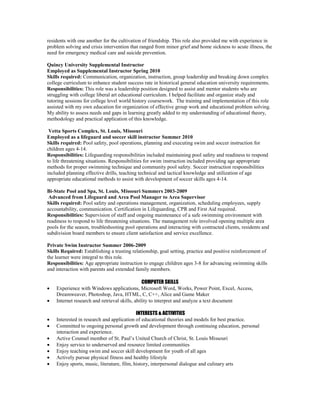 residents with one another for the cultivation of friendship. This role also provided me with experience in
problem solving and crisis intervention that ranged from minor grief and home sickness to acute illness, the
need for emergency medical care and suicide prevention.
Quincy University Supplemental Instructor
Employed as Supplemental Instructor Spring 2010
Skills required: Communication, organization, instruction, group leadership and breaking down complex
college curriculum to enhance student success rate in historical general education university requirements.
Responsibilities: This role was a leadership position designed to assist and mentor students who are
struggling with college liberal art educational curriculum. I helped facilitate and organize study and
tutoring sessions for college level world history coursework. The training and implementation of this role
assisted with my own education for organization of effective group work and educational problem solving.
My ability to assess needs and gaps in learning greatly added to my understanding of educational theory,
methodology and practical application of this knowledge.
Vetta Sports Complex, St. Louis, Missouri
Employed as a lifeguard and soccer skill instructor Summer 2010
Skills required: Pool safety, pool operations, planning and executing swim and soccer instruction for
children ages 4-14.
Responsibilities: Lifeguarding responsibilities included maintaining pool safety and readiness to respond
to life threatening situations. Responsibilities for swim instruction included providing age appropriate
methods for proper swimming technique and community pool safety. Soccer instruction responsibilities
included planning effective drills, teaching technical and tactical knowledge and utilization of age
appropriate educational methods to assist with development of soccer skills ages 4-14.
Bi-State Pool and Spa, St. Louis, Missouri Summers 2003-2009
Advanced from Lifeguard and Area Pool Manager to Area Supervisor
Skills required: Pool safety and operations management, organization, scheduling employees, supply
accountability, communication. Certification in Lifeguarding, CPR and First Aid required.
Responsibilities: Supervision of staff and ongoing maintenance of a safe swimming environment with
readiness to respond to life threatening situations. The management role involved opening multiple area
pools for the season, troubleshooting pool operations and interacting with contracted clients, residents and
subdivision board members to ensure client satisfaction and service excellence.
Private Swim Instructor Summer 2006-2009
Skills Required: Establishing a trusting relationship, goal setting, practice and positive reinforcement of
the learner were integral to this role.
Responsibilities: Age appropriate instruction to engage children ages 3-8 for advancing swimming skills
and interaction with parents and extended family members.
COMPUTER SKILLS
 Experience with Windows applications, Microsoft Word, Works, Power Point, Excel, Access,
Dreamweaver, Photoshop, Java, HTML, C, C++, Alice and Game Maker
 Internet research and retrieval skills, ability to interpret and analyze a text document
INTERESTS & ACTIVITIES
 Interested in research and application of educational theories and models for best practice.
 Committed to ongoing personal growth and development through continuing education, personal
interaction and experience.
 Active Counsel member of St. Paul’s United Church of Christ, St. Louis Missouri
 Enjoy service to underserved and resource limited communities
 Enjoy teaching swim and soccer skill development for youth of all ages
 Actively pursue physical fitness and healthy lifestyle
 Enjoy sports, music, literature, film, history, interpersonal dialogue and culinary arts
 