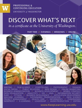 in a certificate at the University of Washington.
DISCOVER WHAT’S NEXT
WRITING // FILM & VIDEO // STORYTELLING // PHOTOGRAPHY // FASHION
SOCIAL MEDIA // PUBLIC RELATIONS // WEB DESIGN // ONLINE MARKETING
BUSINESS ADMINISTRATION // BUSINESS DEVELOPMENT // MOBILE STRATEGY
DATA VISUALIZATION // ANALYTICS // GIS // JAVA // INFORMATION SECURITY
RUBY // PYTHON // BUSINESS INTELLIGENCE // APPLICATION DEVELOPMENT
MACHINE LEARNING // SUSTAINABLE TRANSPORTATION // DATA SCIENCE
PROJECT MANAGEMENT // HEALTH CARE // INFORMATICS // FUNDRAISING
NONPROFIT // E-LEARNING // LEADERSHIP // AUDIO PRODUCTION // EDITING
www.KeepLearning.uw.edu
PART TIME // EVENINGS // WEEKENDS // ONLINE
 
