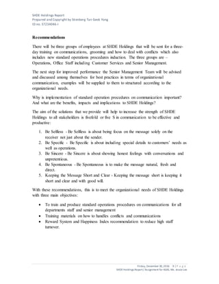 SHDE Holdings Report
Prepared and Copyright by Stienberg Tan Geok Yong
ID no. S7234046-I
Friday, December 30,2016 9 | P a g e
SHDEHoldings Report/ Assignment for ASAS, Ms. JessieLee
Recommendations
There will be three groups of employees at SHDE Holdings that will be sent for a three-
day training on communications, grooming and how to deal with conflicts which also
includes new standard operations procedures induction. The three groups are –
Operations, Office Staff including Customer Services and Senior Management.
The next step for improved performance the Senior Management Team will be advised
and discussed among themselves for best practices in terms of organizational
communication, examples will be supplied to them to structured according to the
organizational needs.
Why is implementation of standard operation procedures on communication important?
And what are the benefits, impacts and implications to SHDE Holdings?
The aim of the solutions that we provide will help to increase the strength of SHDE
Holdings to all stakeholders is fivefold or five S in communication to be effective and
productive:
1. Be Selfless - Be Selfless is about being focus on the message solely on the
receiver not just about the sender.
2. Be Specific - Be Specific is about including special details to customers’ needs as
well as operations.
3. Be Sincere - Be Sincere is about showing honest feelings with conversations and
unpretentious.
4. Be Spontaneous - Be Spontaneous is to make the message natural, fresh and
direct.
5. Keeping the Message Short and Clear - Keeping the message short is keeping it
short and clear and with good will.
With these recommendations, this is to meet the organizational needs of SHDE Holdings
with three main objectives:
 To train and produce standard operations procedures on communications for all
departments staff and senior management
 Training materials on how to handles conflicts and communications
 Reward System and Happiness Index recommendation to reduce high staff
turnover.
 