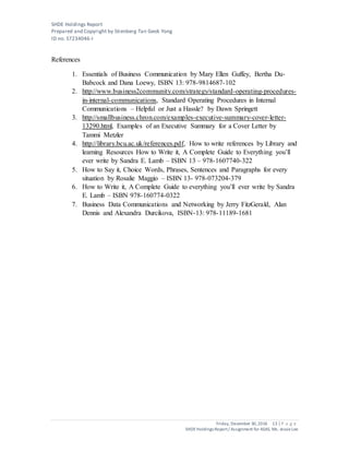 SHDE Holdings Report
Prepared and Copyright by Stienberg Tan Geok Yong
ID no. S7234046-I
Friday, December 30,2016 13 | P a g e
SHDEHoldings Report/ Assignment for ASAS, Ms. JessieLee
References
1. Essentials of Business Communication by Mary Ellen Guffey, Bertha Du-
Babcock and Dana Loewy, ISBN 13: 978-9814687-102
2. http://www.business2community.com/strategy/standard-operating-procedures-
in-internal-communications, Standard Operating Procedures in Internal
Communications – Helpful or Just a Hassle? by Dawn Springett
3. http://smallbusiness.chron.com/examples-executive-summary-cover-letter-
13290.html, Examples of an Executive Summary for a Cover Letter by
Tammi Metzler
4. http://library.bcu.ac.uk/references.pdf, How to write references by Library and
learning Resources How to Write it, A Complete Guide to Everything you’ll
ever write by Sandra E. Lamb – ISBN 13 – 978-1607740-322
5. How to Say it, Choice Words, Phrases, Sentences and Paragraphs for every
situation by Rosalie Maggio – ISBN 13- 978-073204-379
6. How to Write it, A Complete Guide to everything you’ll ever write by Sandra
E. Lamb – ISBN 978-160774-0322
7. Business Data Communications and Networking by Jerry FitzGerald, Alan
Dennis and Alexandra Durcikova, ISBN-13: 978-11189-1681
 