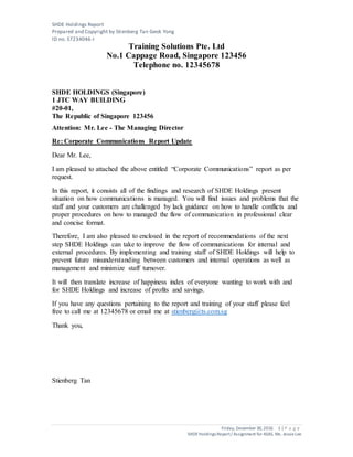 SHDE Holdings Report
Prepared and Copyright by Stienberg Tan Geok Yong
ID no. S7234046-I
Friday, December 30,2016 1 | P a g e
SHDEHoldings Report/ Assignment for ASAS, Ms. JessieLee
Training Solutions Pte. Ltd
No.1 Cappage Road, Singapore 123456
Telephone no. 12345678
SHDE HOLDINGS (Singapore)
1 JTC WAY BUILDING
#20-01,
The Republic of Singapore 123456
Attention: Mr. Lee - The Managing Director
Re: Corporate Communications Report Update
Dear Mr. Lee,
I am pleased to attached the above entitled “Corporate Communications” report as per
request.
In this report, it consists all of the findings and research of SHDE Holdings present
situation on how communications is managed. You will find issues and problems that the
staff and your customers are challenged by lack guidance on how to handle conflicts and
proper procedures on how to managed the flow of communication in professional clear
and concise format.
Therefore, I am also pleased to enclosed in the report of recommendations of the next
step SHDE Holdings can take to improve the flow of communications for internal and
external procedures. By implementing and training staff of SHDE Holdings will help to
prevent future misunderstanding between customers and internal operations as well as
management and minimize staff turnover.
It will then translate increase of happiness index of everyone wanting to work with and
for SHDE Holdings and increase of profits and savings.
If you have any questions pertaining to the report and training of your staff please feel
free to call me at 12345678 or email me at stienberg@ts.com.sg
Thank you,
Stienberg Tan
 