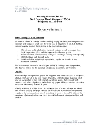 SHDE Holdings Report
Prepared and Copyright by Stienberg Tan Geok Yong
ID no. S7234046-I
Friday, December 30,2016 2 | P a g e
SHDEHoldings Report/ Assignment for ASAS, Ms. JessieLee
Training Solutions Pte Ltd
No.1 Cappage Road, Singapore 123456
Telephone no. 12345678
Executive Summary
SHDE Holdings MissionStatement
The Mission of SHDE Holdings is to successfully supply electrical parts and products to
customers and businesses of all sizes for every need in Singapore. It is SHDE Holdings
customer oriented mission that is uphold in the Corporate promise:
 Offer diverse profile of electrical parts and products as well as services from
simple to premium prices and at competitively affordable prices.
 Provide excellent customer service with good knowledge, friendly and helpful by
SHDE Holdings staff from all levels.
 Provide sufficient and prompt replacements, repairs and refunds for any
dissatisfied customers.
This is the mission that carries the principles of SHDE Holdings onto the operations,
retail floor as well as into the customer services and e-commerce environment.
Objective
SHDE Holdings has a potential growth for Singapore and South East Asia. It anticipates
a further 100% growth in the next 3 years. Presently, SHDE Holdings faces high staff
turnover and conflicts within both external and internal parties between staff and
customers due to lack of guidance and without any proper published standard operations
procedures and training structure in place.
Training Solutions is pleased to offer recommendations to SHDE Holdings for a long-
term solution to rectify the High Turnover of staff and put in place standard operations
procedures for communications as well as training systems for the staff to address the
importance of communications and clarity to avoid and prevent misunderstandings and
conflicts.
 