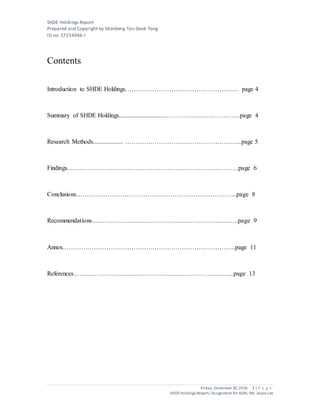 SHDE Holdings Report
Prepared and Copyright by Stienberg Tan Geok Yong
ID no. S7234046-I
Friday, December 30,2016 3 | P a g e
SHDEHoldings Report/ Assignment for ASAS, Ms. JessieLee
Contents
Introduction to SHDE Holdings……………………………………………… page 4
Summary of SHDE Holdings.............................………………………………page 4
Research Methods................... ………………………………………………..page 5
Findings.………………………………………………………………………page 6
Conclusions…………………………………………………………………..page 8
Recommendations…………………………………………………………….page 9
Annex………………………………………………………………………..page 11
References…………………………………………………………………..page 13
 