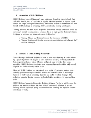 SHDE Holdings Report
Prepared and Copyright by Stienberg Tan Geok Yong
ID no. S7234046-I
Friday, December 30,2016 4 | P a g e
SHDEHoldings Report/ Assignment for ASAS, Ms. JessieLee
1. Introduction of SHDE Holdings
SHDE Holdings is one of Singapore’s most established household name in South East
Asia with over 10 years of experience in suppling electrical products to regional repair
centers and shops. It has grown moderately with salaries as well as the turnover had been
tripled. SHDE Holdings is forecasting 100% percent in the coming next 3 years.
Training Solutions has been invited to provide consultation services and assist to built the
corporate’s internal communications solutions due to its rapid growth. Training Solutions
is pleased to proposed two issues addressing the following:
a) Training Manual and Training Sessions for Employees of SHDE
b) Training Solution and Resolve on how to report, to inform and Influence SMT
and Line Managers.
2. Summary of SHDE Holdings Case Study
SHDE Holdings has been in business for over 10 years since founding in 2006, January
by a group of partners with its goal to serve customers to supply electrical products to
both corporate and shops with a difference and profit. And in the last three years
especially, SHDE Holdings experience rapid growth and demand resulting triple growth
in profit and salaries has also tripled as well.
However, SHDE Holdings has also recently seen a raise of complaints written to the
founding partners due to poor customer service and communications as well as high
turnover of staff which is a worrying behavior and health of SHDE Holdings. This
reflection is causing loosing consumer and stake holding confidence for short and long
term.
SHDE Holdings has decided to employ Training Solutions Pte. Ltd to quickly arrest the
problem and address the issues and train the staff on customer relations as well as
creating standard operations policy on communications and why it is important and the
importance of clarity.
 