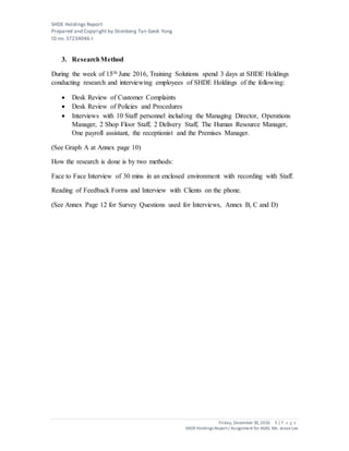 SHDE Holdings Report
Prepared and Copyright by Stienberg Tan Geok Yong
ID no. S7234046-I
Friday, December 30,2016 5 | P a g e
SHDEHoldings Report/ Assignment for ASAS, Ms. JessieLee
3. ResearchMethod
During the week of 15th June 2016, Training Solutions spend 3 days at SHDE Holdings
conducting research and interviewing employees of SHDE Holdings of the following:
 Desk Review of Customer Complaints
 Desk Review of Policies and Procedures
 Interviews with 10 Staff personnel including the Managing Director, Operations
Manager, 2 Shop Floor Staff, 2 Delivery Staff, The Human Resource Manager,
One payroll assistant, the receptionist and the Premises Manager.
(See Graph A at Annex page 10)
How the research is done is by two methods:
Face to Face Interview of 30 mins in an enclosed environment with recording with Staff.
Reading of Feedback Forms and Interview with Clients on the phone.
(See Annex Page 12 for Survey Questions used for Interviews, Annex B, C and D)
 