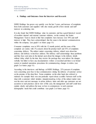 SHDE Holdings Report
Prepared and Copyright by Stienberg Tan Geok Yong
ID no. S7234046-I
Friday, December 30,2016 6 | P a g e
SHDEHoldings Report/ Assignment for ASAS, Ms. JessieLee
4. Findings and Outcomes from the Interview and Research
SHDE Holdings has grown very quickly over the last 3 years, and increase of complaints
from both customers and suppliers with also steady growth of low morale and staff
turnover at a alarming rate.
It is also found that SHDE Holdings value its customers and has a good historical record
of excellent internal and external customer relations, on the contrary the Senior
Management Team is shock to find that complaints have increase over 50% and staff
turnover is high. They have acknowledged that the cause is the internal communications
within the company. (see graph 1 at Annex page 11)
Consumer complaints rose to 50% with the 12-month period, and the cause of the
complaint are varied, with 3% concern about the product itself and 55% of complaints
concerning delivery. The subject matter concerning delivery related were about late
delivery and delivery to incorrect address. The delivery staff acknowledge these problems
and they have sent notes in the internal post about the changes to the delivery details
without delay which by the time they receive the package they were inform the changes
verbally but failed to have any documentation written or recorded and there is no formal
system or standard operations procedures for communicating changes to orders. (see
graph 2 at Annex page 11)
According to the interviews and findings at SHDE Holdings, 25% percent of complains
were concerning poor face to face communication during the delivery of customer service
on the premise of the shop floor. Some complains on the other hand also referred to
rudeness for example there was one particular report about a conflict between staff on the
shop with a customer which includes misunderstanding in lieu of the subject matter raise
was the store sent text messages to advise delivery times and older age customers are not
accustom to such practices and in view of this case, the management and staff could have
explain clearly and address the issue on how to communicate to such customer
demographic needs that could contribute. (see graph 2 at Annex page 11)
 