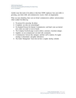 SHDE Holdings Report
Prepared and Copyright by Stienberg Tan Geok Yong
ID no. S7234046-I
Friday, December 30,2016 7 | P a g e
SHDEHoldings Report/ Assignment for ASAS, Ms. JessieLee
Another issue that needs to be address is that there SHDE employees have poor skills in
grooming, poor letter skills and communication receive which are inappropriate.
What was more disturbing there were no formal communication policies and procedures
which resulted the following:
 No protocol for answering the phone
 Complaints are often not acknowledged
 No Standard Protocol for Internal Communication and found some use internal
post, others use email or word of mouth.
 The Company Facebook page is used to inform customers of product changes
 Suppliers are not communicated nor dealt with consistently.
 Communication between line managers and their staff is random, No regular
meetings to disseminate and gather information.
 The Senior Management Team does not have a regular meeting schedule.
 