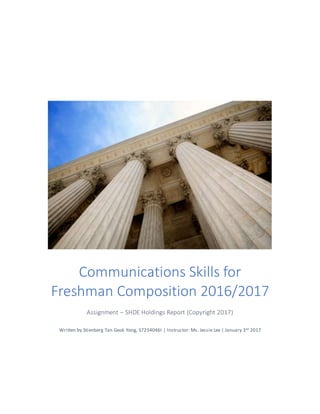Communications Skills for
Freshman Composition 2016/2017
Assignment – SHDE Holdings Report (Copyright 2017)
Written by Stienberg Tan Geok Yong, S7234046I | Instructor: Ms. Jessie Lee | January 3rd 2017
 