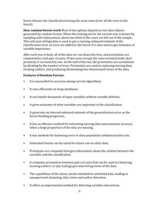 9
forest chooses the classification having the most votes (over all the trees in the
forest).
How random forests work Most of the options depend on two data objects
generated by random forests. When the training set for the current tree is drawn by
sampling with replacement, about one-third of the cases are left out of the sample.
This oob (out-of-bag) data is used to get a running unbiased estimate of the
classification error as trees are added to the forest. It is also used to get estimates of
variable importance.
After each tree is built, all of the data are run down the tree, and proximities are
computed for each pair of cases. If two cases occupy the same terminal node, their
proximity is increased by one. At the end of the run, the proximities are normalized
by dividing by the number of trees. Proximities are used in replacing missing data,
locating outliers, and producing illuminating low-dimensional views of the data.
Features of Random Forests:
• It is unexcelled in accuracy among current algorithms.
• It runs efficiently on large databases.
• It can handle thousands of input variables without variable deletion.
• It gives estimates of what variables are important in the classification.
• It generates an internal unbiased estimate of the generalization error as the
forest building progresses.
• It has an effective method for estimating missing data and maintains accuracy
when a large proportion of the data are missing.
• It has methods for balancing error in class population unbalanced data sets.
• Generated forests can be saved for future use on other data.
• Prototypes are computed that give information about the relation between the
variables and the classification.
• It computes proximities between pairs of cases that can be used in clustering,
locating outliers, or (by scaling) give interesting views of the data.
• The capabilities of the above can be extended to unlabeled data, leading to
unsupervised clustering, data views and outlier detection.
• It offers an experimental method for detecting variable interactions.
 