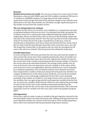 10
Remarks
Random forests does not overfit. You can run as many trees as you want. It is fast.
Running on a data set with 50,000 cases and 100 variables, it produced 100 trees in
11 minutes on a 800MHz machine. For large data sets the major memory
requirement is the storage of the data itself, and three integer arrays with the same
dimensions as the data. If proximities are calculated, storage requirements grow as
the number of cases times the number of trees.
The out-of-bag (oob) error estimate
In random forests, there is no need for cross-validation or a separate test set to get
an unbiased estimate of the test set error. It is estimated internally, during the run,
as follows: Each tree is constructed using a different bootstrap sample from the
original data. About one-third of the cases are left out of the bootstrap sample and
not used in the construction of the kth tree. Put each case left out in the construction
of the kth tree down the kth tree to get a classification. In this way, a test set
classification is obtained for each case in about one-third of the trees. At the end of
the run, take j to be the class that got most of the votes every time case n was oob.
The proportion of times that j is not equal to the true class of n averaged over all
cases is the oob error estimate. This has proven to be unbiased in many tests.
Variable importance
In every tree grown in the forest, put down the oob cases and count the number of
votes cast for the correct class. Now randomly permute the values of variable m in
the oob cases and put these cases down the tree. Subtract the number of votes for
the correct class in the variable-m-permuted oob data from the number of votes for
the correct class in the untouched oob data. The average of this number over all
trees in the forest is the raw importance score for variable m. If the values of this
score from tree to tree are independent, then the standard error can be computed
by a standard computation. The correlations of these scores between trees have
been computed for a number of data sets and proved to be quite low, therefore we
compute standard errors in the classical way, divide the raw score by its standard
error to get a z-score, and assign a significance level to the z-score assuming
normality. If the number of variables is very large, forests can be run once with all
the variables, then run again using only the most important variables from the first
run. For each case, consider all the trees for which it is oob. Subtract the percentage
of votes for the correct class in the variable-m-permuted oob data from the
percentage of votes for the correct class in the untouched oob data. This is the local
importance score for variable m for this case, and is used in the graphics program
RAFT.
Gini importance
Every time a split of a node is made on variable m the gini impurity criterion for the
two descendant nodes is less than the parent node. Adding up the gini decreases for
each individual variable over all trees in the forest gives a fast variable importance
that is often very consistent with the permutation importance measure.
 
