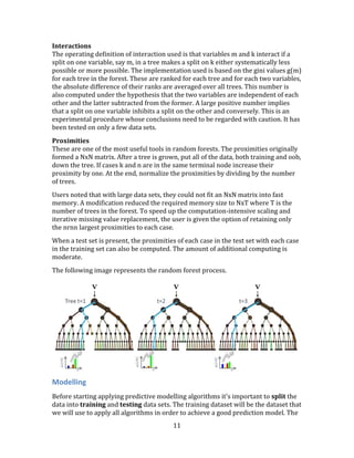 11
Interactions
The operating definition of interaction used is that variables m and k interact if a
split on one variable, say m, in a tree makes a split on k either systematically less
possible or more possible. The implementation used is based on the gini values g(m)
for each tree in the forest. These are ranked for each tree and for each two variables,
the absolute difference of their ranks are averaged over all trees. This number is
also computed under the hypothesis that the two variables are independent of each
other and the latter subtracted from the former. A large positive number implies
that a split on one variable inhibits a split on the other and conversely. This is an
experimental procedure whose conclusions need to be regarded with caution. It has
been tested on only a few data sets.
Proximities
These are one of the most useful tools in random forests. The proximities originally
formed a NxN matrix. After a tree is grown, put all of the data, both training and oob,
down the tree. If cases k and n are in the same terminal node increase their
proximity by one. At the end, normalize the proximities by dividing by the number
of trees.
Users noted that with large data sets, they could not fit an NxN matrix into fast
memory. A modification reduced the required memory size to NxT where T is the
number of trees in the forest. To speed up the computation-intensive scaling and
iterative missing value replacement, the user is given the option of retaining only
the nrnn largest proximities to each case.
When a test set is present, the proximities of each case in the test set with each case
in the training set can also be computed. The amount of additional computing is
moderate.
The following image represents the random forest process.
Modelling
Before starting applying predictive modelling algorithms it's important to split the
data into training and testing data sets. The training dataset will be the dataset that
we will use to apply all algorithms in order to achieve a good prediction model. The
 