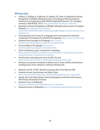 18
Bibliography
• Velloso, E.; Bulling, A.; Gellersen, H.; Ugulino, W.; Fuks, H. Qualitative Activity
Recognition of Weight Lifting Exercises. Proceedings of 4th International
Conference in Cooperation with SIGCHI (Augmented Human '13) . Stuttgart,
Germany: ACM SIGCHI, 2013. http://groupware.les.inf.puc-rio.br/har
• Qualitative Activity Recognition of Weight Lifting Exercises (source of original
dataset) http://groupware.les.inf.puc-
rio.br/static/WLE/WearableComputing_weight_lifting_exercises_biceps_curl_v
ariations.csv
• R Development Core Team, R: a language and environment for statistical
computing. R Foundation for Statistical Computing. http://www.r-project.org/
• Random forest package in R language http://cran.r-
project.org/web/packages/randomForest/index.html
• Caret package in R language http://cran.r-
project.org/web/packages/caret/index.html
• Forte Consultancy paper on predictive modelling
https://forteconsultancy.wordpress.com/2010/05/17/wondering-what-lies-
ahead-the-power-of-predictive-modeling/
• Classification and regression trees, by Wei-Yin Loh
http://www.stat.wisc.edu/~loh/treeprogs/guide/wires11.pdf
• Breiman, Leo, Jerome Friedman, R. Olshen and C. Stone (1984). Classification
and Regression Trees. Belmont, California: Wadsworth
• Mitchell, Tom M. (1997). Machine Learning. New York: McGraw-Hill
• Random Forests, Leo Breiman and Adele Cutler
https://www.stat.berkeley.edu/~breiman/RandomForests/cc_home.htm
• Huynh, Duy Tam Gilles Human Activity Recognition with Wearable Sensors,
PhD Thesis, Darmstadt, Germany.
• Decision Trees on Wikipedia
http://en.wikipedia.org/wiki/Decision_tree_learning
• Random Forests in Wikipedia http://en.wikipedia.org/wiki/Random_forest
 
