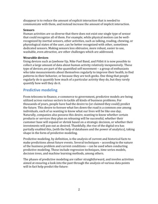 2
disappear is to reduce the amount of explicit interaction that is needed to
communicate with them, and instead increase the amount of implicit interaction.
Sensors
Human activities are so diverse that there does not exist one single type of sensor
that could recognize all of them. For example, while physical motion can be well-
recognized by inertial sensors, other activities, such as talking, reading, chewing, or
physiological states of the user, can be better recognized with other, sometimes
dedicated sensors. Making sensors less obtrusive, more robust, easier to use,
washable, even attractive, are other challenges which are addressed.
Wearable devices
Using devices such as Jawbone Up, Nike Fuel Band, and Fitbit it is now possible to
collect a large amount of data about human activity relatively inexpensively. These
type of devices are part of the quantified self movement – a group of enthusiasts
who take measurements about themselves regularly to improve their health, to find
patterns in their behavior, or because they are tech geeks. One thing that people
regularly do is quantify how much of a particular activity they do, but they rarely
quantify how well they do it.
Predictive modeling
From telecoms to finance, e-commerce to government, predictive models are being
utilized across various sectors to tackle all kinds of business problems. For
thousands of years, people have had the desire to (or claimed they could) predict
the future. This desire to foresee what lies down the road is a common one among
individuals, each of us wanting to know what our lives will be like one day.
Naturally, companies also possess this desire, wanting to know whether certain
products or services they plan on releasing will be successful, whether their
customer base will expand or shrink based on a strategic decision, or whether their
investments will pan out as desired. Thankfully, the rise of the digital era has
partially enabled this, (with the help of databases and the power of analytics), taking
shape in the form of predictive modeling.
Predictive modeling, by definition, is the analysis of current and historical facts to
make predictions about future events. Several techniques – according to the nature
of the business problem and current conditions – can be used when conducting
predictive modeling. These include regression techniques, time series models,
decision trees, and machine learning methods, among others.
The phases of predictive modeling are rather straightforward, and involve activities
aimed at ensuring a look into the past through the analysis of various data points
will in fact help predict the future:
 