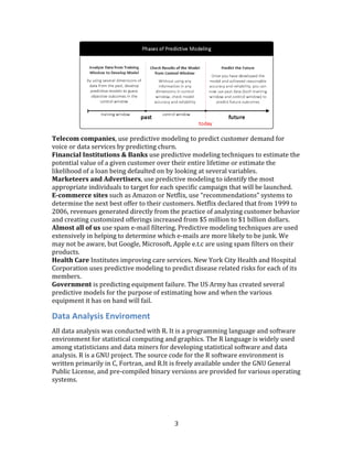 3
Telecom companies, use predictive modeling to predict customer demand for
voice or data services by predicting churn.
Financial Institutions & Banks use predictive modeling techniques to estimate the
potential value of a given customer over their entire lifetime or estimate the
likelihood of a loan being defaulted on by looking at several variables.
Marketeers and Advertisers, use predictive modeling to identify the most
appropriate individuals to target for each specific campaign that will be launched.
E-commerce sites such as Amazon or Netflix, use “recommendations” systems to
determine the next best offer to their customers. Netflix declared that from 1999 to
2006, revenues generated directly from the practice of analyzing customer behavior
and creating customized offerings increased from $5 million to $1 billion dollars.
Almost all of us use spam e-mail filtering. Predictive modeling techniques are used
extensively in helping to determine which e-mails are more likely to be junk. We
may not be aware, but Google, Microsoft, Apple e.t.c are using spam filters on their
products.
Health Care Institutes improving care services. New York City Health and Hospital
Corporation uses predictive modeling to predict disease related risks for each of its
members.
Government is predicting equipment failure. The US Army has created several
predictive models for the purpose of estimating how and when the various
equipment it has on hand will fail.
Data Analysis Enviroment
All data analysis was conducted with R. It is a programming language and software
environment for statistical computing and graphics. The R language is widely used
among statisticians and data miners for developing statistical software and data
analysis. R is a GNU project. The source code for the R software environment is
written primarily in C, Fortran, and R.It is freely available under the GNU General
Public License, and pre-compiled binary versions are provided for various operating
systems.
 