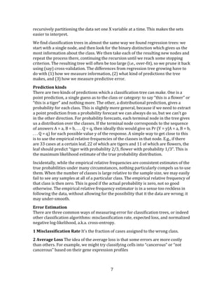 7
recursively partitioning the data set one X variable at a time. This makes the sets
easier to interpret.
We find classification trees in almost the same way we found regression trees: we
start with a single node, and then look for the binary distinction which gives us the
most information about the class. We then take each of the resulting new nodes and
repeat the process there, continuing the recursion until we reach some stopping
criterion. The resulting tree will often be too large (i.e., over-fit), so we prune it back
using (say) cross-validation. The differences from regression tree growing have to
do with (1) how we measure information, (2) what kind of predictions the tree
makes, and (3) how we measure predictive error.
Prediction kinds
There are two kinds of predictions which a classification tree can make. One is a
point prediction, a single guess as to the class or category: to say “this is a flower” or
“this is a tiger” and nothing more. The other, a distributional prediction, gives a
probability for each class. This is slightly more general, because if we need to extract
a point prediction from a probability forecast we can always do so, but we can’t go
in the other direction. For probability forecasts, each terminal node in the tree gives
us a distribution over the classes. If the terminal node corresponds to the sequence
of answers A = a, B = b, . . . Q = q, then ideally this would give us Pr (Y = y|A = a, B = b,
. . . Q = q) for each possible value y of the response. A simple way to get close to this
is to use the empirical relative frequencies of the classes in that node. E.g., if there
are 33 cases at a certain leaf, 22 of which are tigers and 11 of which are flowers, the
leaf should predict “tiger with probability 2/3, flower with probability 1/3”. This is
the maximum likelihood estimate of the true probability distribution.
Incidentally, while the empirical relative frequencies are consistent estimates of the
true probabilities under many circumstances, nothing particularly compels us to use
them. When the number of classes is large relative to the sample size, we may easily
fail to see any samples at all of a particular class. The empirical relative frequency of
that class is then zero. This is good if the actual probability is zero, not so good
otherwise. The empirical relative frequency estimator is in a sense too reckless in
following the data, without allowing for the possibility that it the data are wrong; it
may under-smooth.
Error Estimation
There are three common ways of measuring error for classification trees, or indeed
other classification algorithms: misclassification rate, expected loss, and normalized
negative log-likelihood, a.k.a. cross-entropy.
1 Misclassification Rate It’s the fraction of cases assigned to the wrong class.
2 Average Loss The idea of the average loss is that some errors are more costly
than others. For example, we might try classifying cells into “cancerous” or “not
cancerous” based on their gene expression profiles
 
