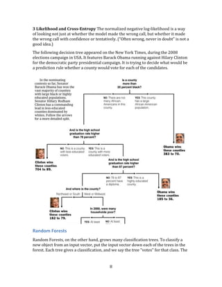 8
3 Likelihood and Cross-Entropy The normalized negative log-likelihood is a way
of looking not just at whether the model made the wrong call, but whether it made
the wrong call with confidence or tentatively. (“Often wrong, never in doubt” is not a
good idea.)
The following decision tree appeared on the New York Times, during the 2008
elections campaign in USA. It features Barack Obama running against Hilary Clinton
for the democratic party presidential campaign. It is trying to decide what would be
a prediction rule whether a county would vote for each of the candidates.
Random Forests
Random Forests, on the other hand, grows many classification trees. To classify a
new object from an input vector, put the input vector down each of the trees in the
forest. Each tree gives a classification, and we say the tree "votes" for that class. The
 