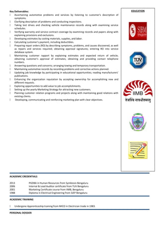 EDUCATIONKey Deliverables:
 Ascertaining automotive problems and services by listening to customer's description of
symptoms.
 Clarifying description of problems and conducting inspections.
 Taking test drives and checking vehicle maintenance records along with examining service
schedules.
 Verifying warranty and service contract coverage by examining records and papers along with
explaining provisions and exclusions.
 Developing estimates by costing materials, supplies, and labor.
 Calculating customer's payment, including deductibles.
 Preparing repair orders (RO) by describing symptoms, problems, and causes discovered, as well
as repairs and services required; obtaining approval signatures; entering RO into service
database system.
 Maintaining customer rapport by explaining estimates and expected return of vehicle;
obtaining customer's approval of estimates; obtaining and providing contact telephone
numbers.
 Answering questions and concerns; arranging towing and temporary transportation.
 Maintaining automotive records by recording problems and corrective actions planned.
 Updating job knowledge by participating in educational opportunities; reading manufacturers'
publications.
 Enhancing the organization reputation by accepting ownership for accomplishing new and
different requests.
 Exploring opportunities to add value to job accomplishments.
 Setting up the yearly Marketing Strategy for attracting new customers.
 Planning customer relation programs and projects along with maintaining good relations with
existing clients.
 Developing, communicating and reinforcing marketing plan with clear objectives.
ACADEMIC CREDENTIALS
2013 PGDBA in Human Resources from Symbiosis Bengaluru
2006 Internal & Lead Auditor certificate from TUV Bengaluru
2001 Marketing Certificate course from IIMB, Bengaluru
1988 Diploma in Electrical Engineering from SJEP Bengaluru
ACADEMIC TRAINING
 Undergone Apprenticeship training from MICO in Electrician trade in 1983.
PERSONAL DOSSIER
 