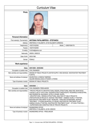 Page 1 / 4 - Curriculum vitae of ANTONIA PAPALAMPROU - STEFANOU
Curriculum Vitae
Photo
Personal information
First name(s) / Surname(s) ANTONIA PAPALAMPROU - STEFANOU
Address ARISTIDOU 21 KALAMATA, 24100 KALAMATA (GREECE)
Telephone(s) +302721022550 Mobile +306974364178
Fax(es) +302721022550
E-mail(s) t1o2n3ia@yahoo.com
Nationality GREEK, GREECE
Date of birth 09/03/1980
Gender FEMALE
Work experience
Dates 20/01/2004 - 20/05/2004
Occupation or position held CIVIL ENGINEER
Main activities and responsibilities DESIGN OF PUBLIC PROJECTS (WATER SUPPLY AND SEWAGE- WASTEWATER TREATMENT
PLANTS)
Name and address of employer ENVIROTECH -SYMEON TSIMPIDIS
SQUARE MESSOLOGIOU 8 PAGRATI, ATHENS
Type of business or sector DESIGN OF PUBLIC PROJECTS
Dates 20/05/2004 →
Occupation or position held CIVIL ENGINEER- FREELANCER
Main activities and responsibilities • PRIVATE PROJECTS (ARCHITECTURAL DESIGN, STRUCTURAL ANALYSIS -REINFORCED
CONCRETE, METAL STRUCTURES, WOODEN STRUCTURES-ROOFS, PESSARIES) IN INDUSTRIAL
AND RESIDENTIAL BUILDINGS, HOTELS, ROOMS, SHOPS.
• ARCHITECTURAL DESIGN & STRUCTURAL ANALYSIS OF PUBLIC PROJECTS
(PARTICIPATION IN PROJECTS: SEWAGE TREATMENT -KAMENA VOURLA FTHIOTIDA,
WASTEWATER TREATMENT PLANT -MUNICIPAL HORA NESTOR MESSINIA, SEWAGE
TREATMENT –TITHOREA MUNICIPAL OF REGINI, WASTEWATER TREATMENT PLANT -
KAMENA VOURLA FTHIOTIDA, WASTEWATER TREATMENT PLANT - STYLIDA FTHIOTIDA )
• SUPERVISION AND CONSTRUCTION OF PRIVATE PROJECTS
Name and address of employer ENGINEERING OFFICE
ARISTIDOU 21 KALAMATA, 24100, GREECE
Type of business or sector ENGINEERING OFFICE - FREELANCER
 