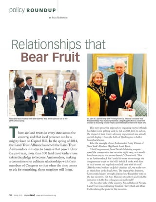 10  Spring 2015  SAVINGland  www.landtrustalliance.org
policy ROUN DUP
This more proactive approach to engaging elected officials
has taken some getting used to, but as 2014 drew to a close,
the impact of land trusts’ advocacy engagement was already
on full display—from the halls of Washington to ballot
boxes back home.
Take the example of one Ambassador, Andy Chmar of
New York’s Hudson Highlands Land Trust.
“Our Congressman, Sean Patrick Maloney, cospon-
sored the conservation tax incentive right away, so it would
have been easy to rest on our laurels,” Chmar said. “But
as an Ambassador, I felt I could do more to encourage the
congressman to act on the bill’s behalf. I spoke with him
at local events and regularly touched base with his staff.
After he voted with us on July’s charities bill, we made sure
to thank him in the local press. The impact was dramatic.
Democratic leaders strongly opposed our December vote on
the tax incentive, but Rep. Maloney stood firm and took the
initiative to lobby his colleagues on our behalf.”
On the other side of the country, Alicia Reban of Nevada
Land Trust was cultivating Senators Harry Reid and Dean
Heller during the push for the incentive.
There are land trusts in every state across the
country, and that local presence can be a
mighty force on Capitol Hill. In the spring of 2014,
the Land Trust Alliance launched the Land Trust
Ambassadors initiative to harness that power. Over
the past year, more than 100 land trust leaders have
taken the pledge to become Ambassadors, making
a commitment to cultivate relationships with their
members of Congress so that when the time comes
to ask for something, those members will listen.
Relationships that
	 Bear Fruit
Texas land trust leaders meet with staff for Rep. Sheila Jackson Lee at the
2014 Advocacy Day.
DJGLISSON,II/FIREFLYIMAGEWORKS
BY Sean Robertson
As part of a partnership with Feeding America, Alliance Executive Vice
President Mary Pope Hutson presented a bag of apples from a conserved
orchard to incoming Senate Finance Committee Chairman Orrin Hatch (UT).
OFFICEOFSENATORORRINHATCH
 