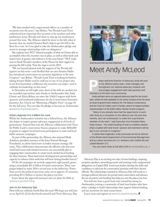 www.landtrustalliance.org  SAVINGland  Spring 2015  11
“We have worked with congressional offices on a number of
occasions over the years,” says Reban, “but Nevada Land Trust
understood how important this incentive is for ranchers and other
landowners across Nevada and chose to step up our involvement
around this issue. The Alliance asked for more in the fall, when it
became clear we needed Senator Reid’s help to get the bill to the
floor for a vote. So I was glad to take the Ambassadors pledge and
invest in stronger relationships with our delegation.”
She explains how NLT “shared examples of what we’d been able to
accomplish when the incentive was in place, as well as what lands and
waters were at greater risk without it in the near future.” NLT made
sure to thank Nevada’s members of the House for their support in
passing the bill in July. Now the stage is set for 2015.
“We are beyond pleased with the support of the Nevada del-
egation on this issue—and thrilled that our own Senator Heller
has introduced conservation tax incentive legislation in the new
Congress,” says Reban. “Nevada Land Trust is looking forward to
taking Senator Heller and his staff out on one of our project sites
to see first-hand what a difference the incentive can make—and to
celebrate his leadership on this issue.”
In December we fell eight votes short of the 66% we needed, but
we exceeded expectations and, thanks to Ambassadors like Andy
Chmar and Alicia Reban, we enter the 114th Congress with fresh
sponsors and newfound enthusiasm for the Conservation Easement
Incentive Act. Check out “Mustering a Mighty Voice” on page 18
for the full story. You can take the pledge to become an Ambassador
at www.lta.org/ambassadors.
Voters Approve $13.3 Billion for Land
While the Ambassadors initiative has a federal focus, the Alliance
also hopes to inspire greater advocacy engagement at all levels of
government. Toward that end, the Alliance collaborated with Trust
for Public Land’s conservation finance program to make $100,000
in grants to support local land trust participation in state and local
ballot measure campaigns.
As part of this partnership, the Alliance also retained Mark
Ackelson, president emeritus of the Iowa Natural Heritage
Foundation, to advise land trusts on ballot measure strategy. He
notes, “Our collaboration demonstrates the effective role that even
small land trusts with limited resources can successfully play in
engaging their communities to create much-needed local funding
for their missions. These land trusts developed new partnerships and
capacity to enhance their work that will have lasting benefits forever.”
Of the 10 campaigns we actively supported, eight passed, gener-
ating a remarkable $11.4 billion for land conservation. These cam-
paigns helped to make 2014 a record year at the ballot box. Voters
from across the political spectrum came out to approve 35 measures,
providing $13.3 billion to protect the places you love.
Learn about the approved measures and our plans for 2016 at
www.lta.org/statefunding.
Join Us for Advocacy Day
How will you celebrate Earth Day this year? We hope you will join
us on April 21–22 for the fourth annual Land Trust Advocacy Day.
P
lease welcome Director of Advocacy Andy McLeod
to the Alliance policy team. Andy manages and
strengthens our national advocacy network and
encourages engagement with new partners and
members of the land trust community.
Andy will also serve as regional advocacy lead for the South-
east, where he will capitalize on his many contacts from his work
as head of government relations for The Nature Conservancy
and the Trust for Public Land in Florida, where he helped achieve
reauthorization of the $300 million Florida Forever program.
“Many of you already have had the opportunity to work
with Andy as a consultant to the Alliance over the past few
months, and I am enthusiastic to make him a permanent
member of the team,” said Executive Vice President Mary
Pope Hutson. “His understanding of how to mobilize relation-
ships coupled with land trusts’ passion and teamwork will be
key to our victories in Congress.”
A native New Englander, Andy previously served as director
of the Rhode Island Department of Environmental Management
and as a press secretary for U.S. Senators John Chafee (RI) and
Lowell Weicker (CT).
You can reach Andy at 202-800-2239 or amcleod@lta.org. •
Meet Andy McLeod
DJGLISSON,II/FIREFLYIMAGEWORKS
Andy McLeod (left) and Sean Robertson
Advocacy Day is an exciting two days of issue briefings, inspiring
reception speakers, networking events and meetings with congressional
delegations on Capitol Hill. Land trust leaders develop the skills and
confidence to advocate for conservation priorities with their elected
officials. The relationships initiated at Advocacy Day will result in a
stronger political relevance for private land conservation and advance
the tax incentives and funding that help you save the places you love.
You will also have a great head start toward becoming an
Ambassador, joining a community of land trust leaders who have
taken a pledge to build relationships that support federal funding
and tax incentives for land conservation.
Learn more and register at www.lta.org/advocacyday.
 